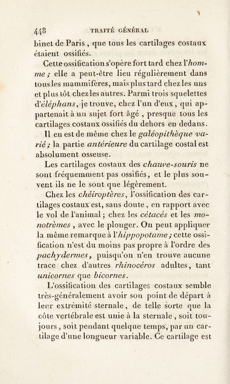 '1 448 traite: général binet de Paris , que tous les cartilages costaux étaient ossifiés» Cette ossification s’opère fort tard chez Y hom¬ me ; elle a peut-être lieu régulièrement dans tous les mammifères, mais plus tard chez les uns et plus tôt chez les autres. Parmi trois squelettes d’éléphans, je trouve, chez l’un d’eux, qui ap¬ partenait à un sujet fort âgé , presque tous les cartilages costaux ossifiés du dehors en dedans. u 11 en est de même chez le galéopithèque va- riè ; la partie antérieure du cartilage costal est absolument osseuse. Les cartilages costaux des chauve-souris ne sont fréquemment pas ossifiés, et le plus sou¬ vent ils ne le sont que légèrement. Chez les chéiroptères, l’ossification des car¬ tilages costaux est, sans doute , en rapport avec le vol de l’animal ; chez les cétacés et les mo- notrèmes , avec le plonger. On peut appliquer la même remarque à l’hippopotame ; cette ossi¬ fication n’est du moins pas propre à l’ordre des pachydermes y puisqu’on n’en trouve aucune trace chez d’autres rhinocéros adultes, tant unicornes que bicornes. L’ossification des cartilages costaux semble très-généralement avoir son point de départ à leur extrémité sternale, de telle sorte que la côte vertébrale est unie à la sternale , soit tou¬ jours , soit pendant quelque temps, par un car¬ tilage d’une longueur variable. Ce cartilage est