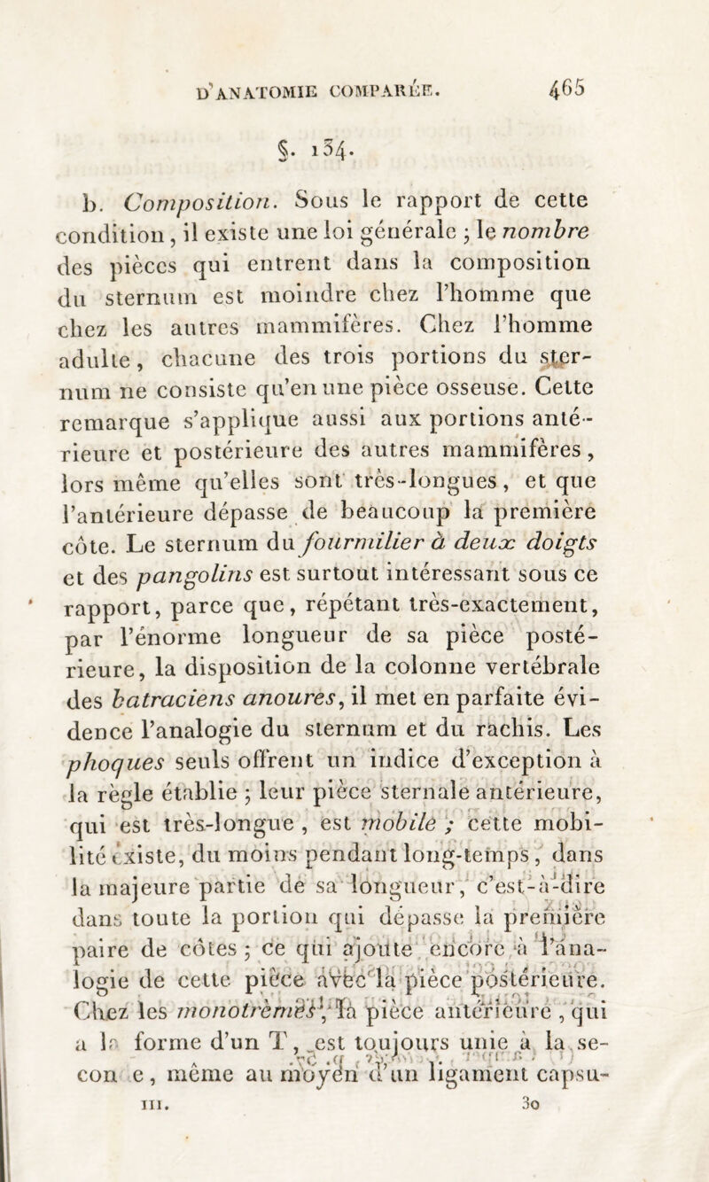 §. i34- b. Composition. Sous le rapport de cette condition, il existe une loi générale • le nombre des pièces qui entrent dans la composition du sternum est moindre chez l’homme que chez les autres mammifères. Chez l’homme adulte, chacune des trois portions du ster¬ num ne consiste qu’en une pièce osseuse. Cette remarque s’applique aussi aux portions anté¬ rieure et postérieure des autres mammifères, lors même qu’elles sont très-longues, et que l’antérieure dépasse de beaucoup la première côte. Le sternum du fourmilier à deuæ doigts et des pangolins est surtout intéressant sous ce rapport, parce que, répétant très-exactement, par l’énorme longueur de sa pièce posté¬ rieure, la disposition de la colonne vertébrale des batraciens anoures, il met en parfaite évi¬ dence l’analogie du sternum et du rachis. Les phoques seuls offrent un indice d’exception à la règle établie ; leur pièce sternale antérieure, qui est très-longue , est mobile ; cette mobi¬ lité existe, du moins pendant long-temps , dans la majeure partie de sa longueur, c’est-à-dire dans toute la portion qui dépasse la première paire de cotes ; ce qui ajoute encore *à rana¬ logie de cette pièce aVèc la pièce postérieure. Chez les rnonotï'èmê}\'ïà pièce antérieure , qui a lr forme d’un T, est toujours unie à la se- cou e, même au moyen d’un ligament capsu-