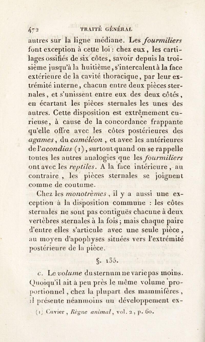 autres sur la ligne médiane. Les fourmiliers font exception à cette loi : chez eux, les carti¬ lages ossifiés de six côtes, savoir depuis la troi¬ sième jusqu’à la huitième, s’intercalent à la face extérieure de la cavité thoracique, par leur ex¬ trémité interne, chacun entre deux pièces ster¬ nales , et s’unissent entre eux des deux côtés, en écartant les pièces sternales les unes des autres. Cette disposition est extrêmement cu¬ rieuse, à cause de la concordance frappante qu’elle offre avec les côtes postérieures des agames, du caméléon , et avec les antérieures de V acondias (i) , surtout quand on se rappelle toutes les autres analogies que les fourmiliers ont avec les reptiles. A la face intérieure, au contraire , les pièces sternales se joignent comme de coutume. Chez les monotrèmes , il y a aussi une ex¬ ception à la disposition commune : les côtes sternales ne sont pas contiguës chacune à deux vertèbres sternales à la fois ; mais chaque paire d’entre elles s’articule avec une seule pièce , au moyen d’apophyses situées vers l’extrémité postérieure de la pièce. §. i55. c. he volume du sternum ne varie pas moins. Quoiqu’il ait à peu près le même volume pro¬ portionnel , chez la plupart des mammifères, il présente néanmoins un développement ex-