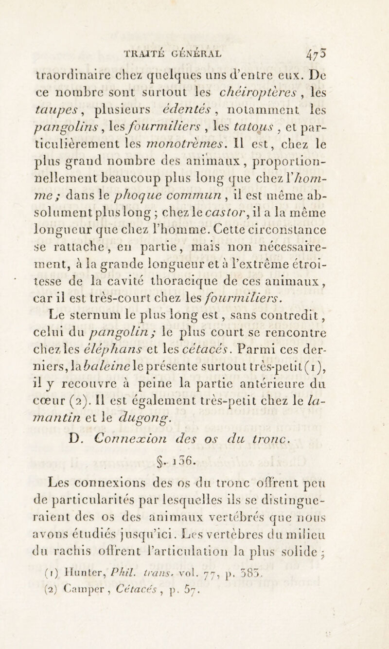 traordinaire chez quelques uns d’entre eux. De ce nombre sont surtout les chéiroptères , les taupes, plusieurs édentés, notamment les pangolins, les fourmiliers , les tatous , et par¬ ticulièrement les monotrèmes. Il est, chez le plus grand nombre des animaux, proportion¬ nellement beaucoup plus long que chez lVzo/rc- me; dans le phoque commun , il est même ab¬ solument plus long ; chez le castor, il a la même longueur que chez l’homme. Cette circonstance se rattache, en partie, mais non nécessaire¬ ment, à la grande longueur et à l’extrême étroi¬ tesse de la cavité thoracique de ces animaux, car il est très-court chez les fourmiliers. Le sternum le plus long est, sans contredit, celui du pangolin ; le plus court se rencontre chez les èlèphans et les cétacés. Parmi ces der¬ niers, \dibaleine le présente surtout très-petit(i), il y recouvre à peine la partie antérieure du cœur (2). Il est également très-petit chez le la¬ mantin et le dugong. D. Connexion des os du tronc. §.- 3 56. Les connexions des os du tronc offrent peu de particularités par lesquelles ils se distingue¬ raient des os des animaux vertébrés que nous avons étudiés jusqu’ici. Les vertèbres du milieu du rachis offrent l’articulation la plus solide; (?) Hunter, Phil, linns, vol. 77, p. 585. (2) Camper, Cétacés , p. 67.