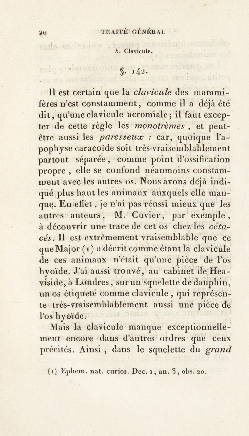 2Q b. Clavicule. §• *42- 11 est certain que la clavicule des in am mi- fères n’est constamment, comme il a déjà été dit, qu’une clavicule acromiale; il faut excep¬ ter de cette règle les monotrèmes , et peut- être aussi les paresseux : car, quoique l’a¬ pophyse caraeoïde soit très-vraisemblablement partout séparée, comme point d’ossification propre , elle se confond néanmoins constam¬ ment avec les autres os. Nous avons de'jà indi¬ qué plus haut les animaux auxquels elle man¬ que. En effet, je n’ai pas réussi mieux que les autres auteurs, M. Cuvier, par exemple, à découvrir une trace de cet os chez les céta¬ cés. ïl est extrêmement vraisemblable que ce que Major ( i ) a décrit comme étant la clavicule de ces animaux n’était qu’une pièce de l’os hyoïde. J’ai aussi trouvé, au cabinet de Hea- viside, à Londres, sur un squelette de dauphin, un os étiqueté comme clavicule , qui représen¬ te très-vraisemblablement aussi une pièce de l’os hyoïde. Mais la clavicule manque exceptionnelle¬ ment encore dans d’autres ordres que ceux précités. Ainsi , dans le squelette du grand