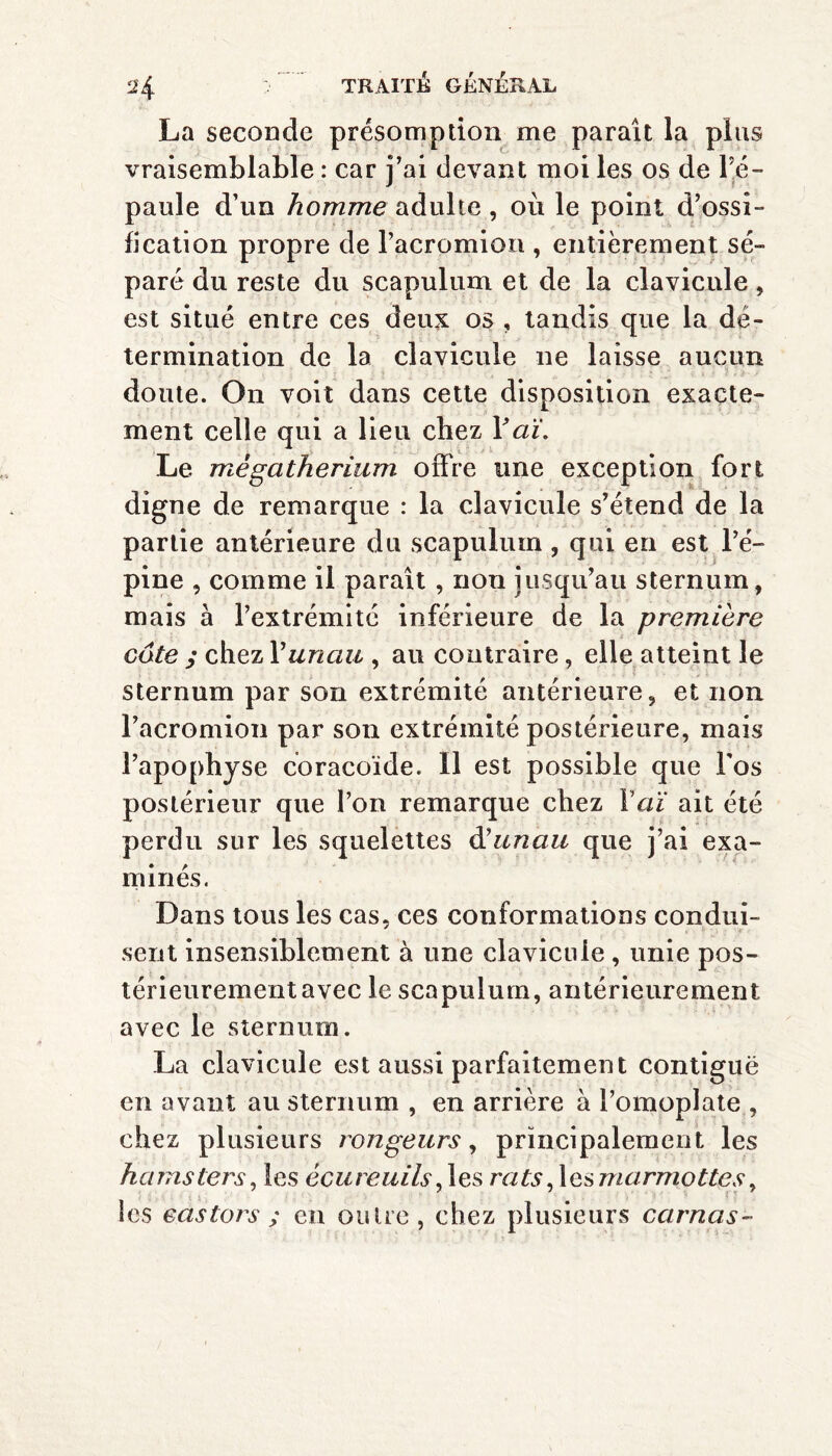 La seconde présomption me paraît la plus vraisemblable : car j’ai devant moi les os de l’é¬ paule d’un homme adulte , où le point d’ossi-* lication propre de racromion , entièrement sé¬ paré du reste du scapulum et de la clavicule, est situé entre ces deux os , tandis que la dé¬ termination de la clavicule ne laisse aucun doute. On voit dans cette disposition exacte¬ ment celle qui a lieu chez Y a ï. Le mégathérium offre une exception fort digne de remarque : la clavicule s’étend de la partie antérieure du scapulum , qui en est l’é¬ pine , comme il paraît , non jusqu’au sternum, mais à l’extrémité inférieure de la première cote ; chez Y unau , au contraire, elle atteint le sternum par son extrémité antérieure, et non racromion par son extrémité postérieure, mais l’apophyse coracoïde. Il est possible que Fos postérieur que l’on remarque chez Y aï ait été perdu sur les squelettes d'unau que j’ai exa¬ minés. Dans tous les cas, ces conformations condui¬ sent insensiblement à une clavicule , unie pos¬ térieurement avec le scapulum, antérieurement avec le sternum. La clavicule est aussi parfaitement contiguë en avant au sternum , en arrière à l’omoplate , chez plusieurs rongeurs, principalement les hamsters, les écureuils, les rats,\es marmottes, les castors ; en outre, chez plusieurs carnas-