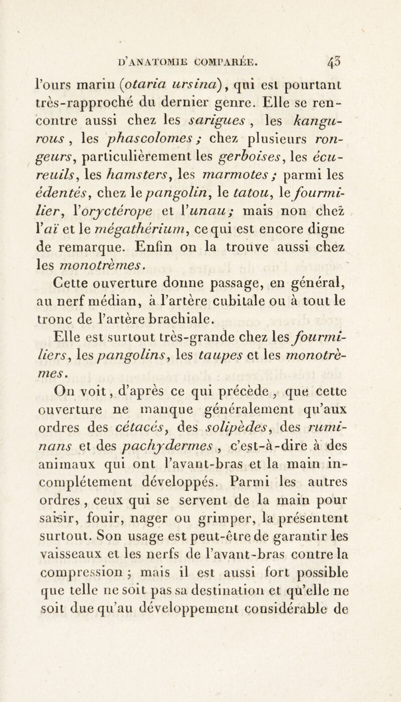 l’ours marin (otaria ursina), qui esl pourtant très-rapproché du dernier genre. Elle se ren- contre aussi chez les sarigues , les kangu- rous , les phascolonies ; chez plusieurs ron¬ geurs, particulièrement les gerboises, les écu¬ reuils, les hamsters, les marmotes ; parmi les édentés, chez le pangolin, le tatou, le fourmi¬ lier, Yoryctérope et Y unau; mais non chez lY/f et le mégathérium, ce qui est encore digne de remarque. Enfin on la trouve aussi chez les monotrèmes. Cette ouverture donne passage, en général, au nerf médian, à l’artère cubitale ou à tout le tronc de l’artère brachiale. Elle est surtout très-grande chez les fourmi¬ liers, les pangolins, les taupes et les monotrè¬ mes. On voit, d’après ce qui précède , que cette ouverture ne manque généralement qu’aux ordres des cétacés, des solipèdes, des rumi- nans et des pachydermes , c’est-à-dire à des animaux qui ont l’avant-bras et la main in¬ complètement développés. Parmi les autres ordres , ceux qui se servent de la main pour saisir, fouir, nager ou grimper, la présentent surtout. Son usage est peut-être de garantir les vaisseaux et les nerfs de l’avant-bras contre la compression ; mais il est aussi fort possible que telle ne soit pas sa destination et qu’elle ne soit due qu’au développement considérable de