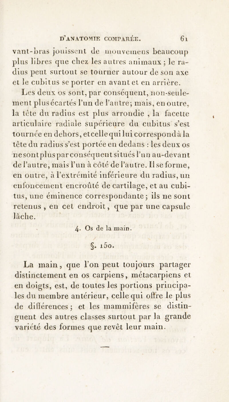 vant-bras jouissent de mouvemens beaucoup plus libres que chez les autres animaux; le ra¬ dius peut surtout se tourner autour de son axe et le cubitus se porter en avant et en arrière. Les deux os sont, par conséquent, non-seule¬ ment plus écartés l’un de l’autre; mais, en outre, la tète du radius est plus arrondie , 3a facette articulaire radiale supérieure du cubitus s’est tournée en dehors, etcellequi lui correspondu la tète du radius s’est portée en dedans : les deux os nesontpluspar conséquent situés l’un au-devant de l’autre, mais l’un à côté de l’autre. Il se forme, en outre, à l’extrémité inférieure du radius, un enfoncement encroûté de cartilage, et au cubi¬ tus, une éminence correspondante; ils ne sont retenus , en cet endroit, que par une capsule lâche. s 4- Os de la main. §. i5o. La main, que l’on peut toujours partager distinctement en os carpiens, métacarpiens et en doigts, est, de toutes les portions principa¬ les du membre antérieur, celle qui offre le plus de différences ; et les mammifères se distin¬ guent des autres classes surtout par la grande variété des formes que revêt leur main.