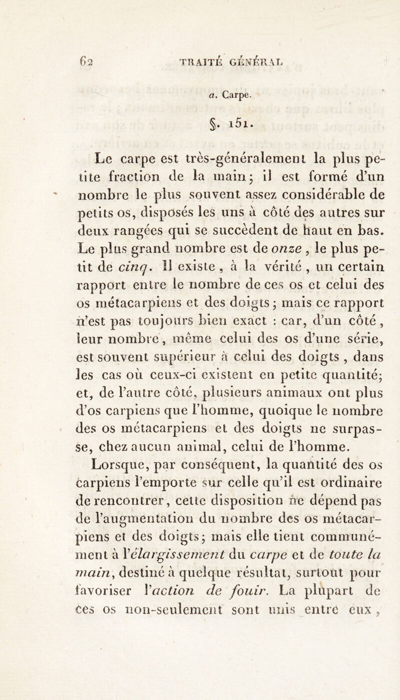 a. Carpe. §• i5i. Le carpe est très-généralement la plus pe¬ tite fraction de la main; il est formé d’un nombre le plus souvent assez considérable de petits os, disposés les uns à côté des autres sur deux rangées qui se succèdent de haut en bas. Le plus grand nombre est de onze , le plus pe¬ tit de cinq. 11 existe , à la vérité , un certain rapport entre le nombre de ces os et celui des os métacarpiens et des doigts; mais ce rapport n’est pas toujours bien exact : car, d’un côté, leur nombre , même celui des os d’une série, est souvent supérieur à celui des doigts , dans les cas où ceux-ci existent en petite quantité; et, de l’autre côté, plusieurs animaux ont plus d’os carpiens que l’homme, quoique le nombre des os métacarpiens et des doigts ne surpas¬ se, chez aucun animal, celui de l’homme. Lorsque, par conséquent, la quantité des os carpiens l’emporte sur celle qu’il est ordinaire de rencontrer, cette disposition ne dépend pas de l’augmentation du nombre des os métacar¬ piens et des doigts; mais elle tient communé¬ ment à Y élargissement du carpe et de toute la main, destiné à quelque résultat, surtout pour favoriser Vaction de fouir. La plupart de ces os non-seulement sont unis entre eux ,