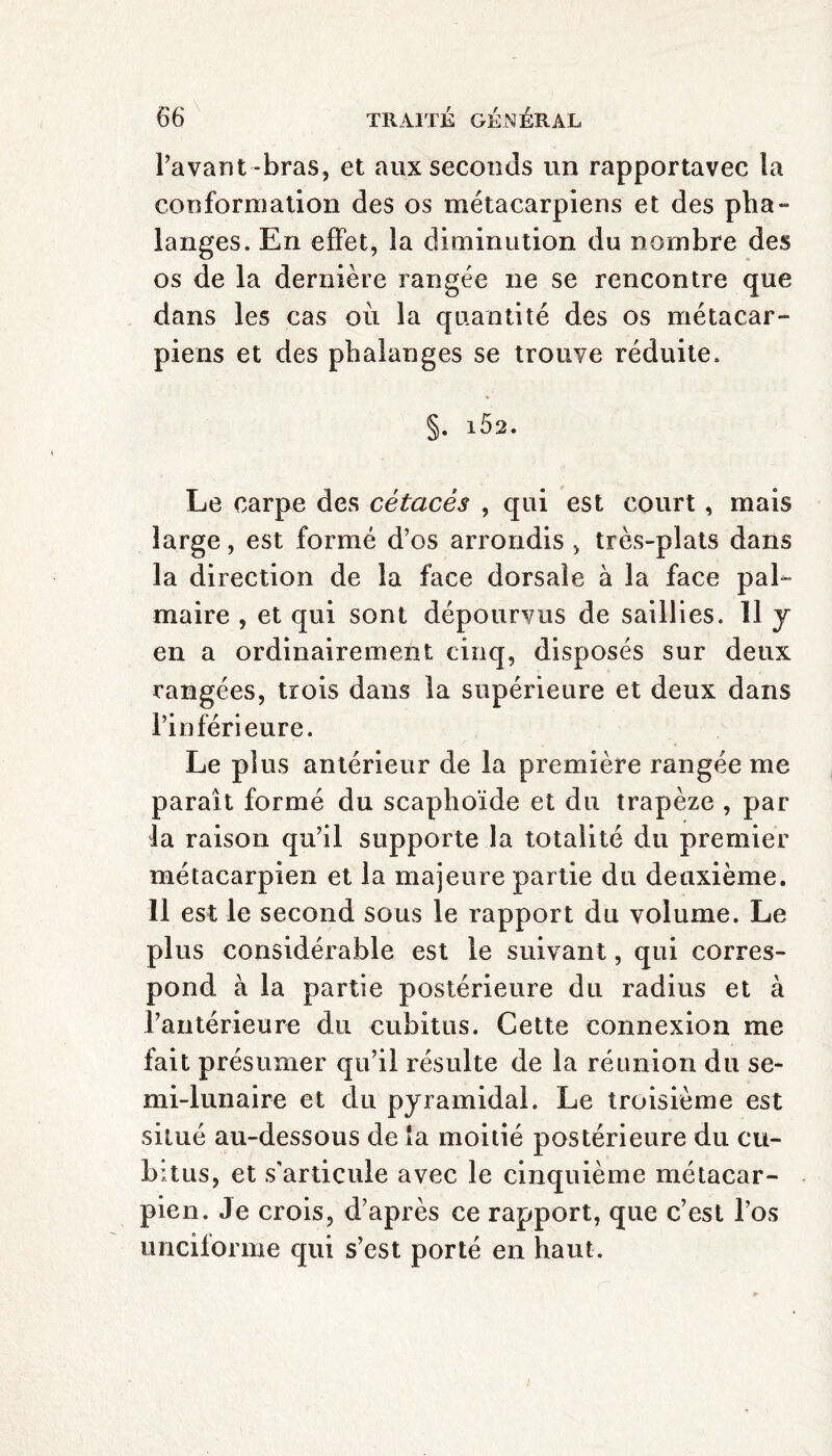 Pavant-bras, et aux seconds un rapportavec la conformation des os métacarpiens et des pha¬ langes. En effet, la diminution du nombre des os de la dernière rangée ne se rencontre que dans les cas où la quantité des os métacar¬ piens et des phalanges se trouve réduite. §. lô2. Le carpe des cétacés , qui est court, mais large, est formé d’os arrondis > très-plats dans la direction de la face dorsale à la face pal¬ maire , et qui sont dépourvus de saillies. 11 y en a ordinairement cinq, disposés sur deux rangées, trois dans la supérieure et deux dans l’inférieure. Le plus antérieur de la première rangée me paraît formé du scaphoïde et du trapèze , par la raison qu’il supporte la totalité du premier métacarpien et la majeure partie du deuxième. 11 est le second sous le rapport du volume. Le plus considérable est le suivant, qui corres¬ pond à la partie postérieure du radius et à l’antérieure du cubitus. Cette connexion me fait présumer qu’il résulte de la réunion du se¬ mi-lunaire et du pyramidal. Le troisième est situé au-dessous de là moitié postérieure du cu¬ bitus, et s'articule avec le cinquième métacar¬ pien. Je crois, d’après ce rapport, que c’est l’os uncilorme qui s’est porté en haut.