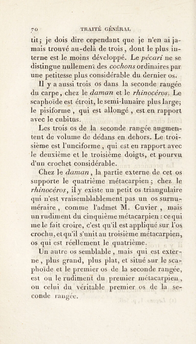 tit ; je dois dire cependant que je n’en ai ja¬ mais trouvé au-delà de trois, dont le plus in¬ terne est le moins développé. Le pécari ne se distingue nullement des cochons ordinaires par une petitesse plus considérable du dernier os. Il y a aussi trois os dans la seconde rangée du carpe, chez le daman et le rhinocéros. Le scaphoïde est étroit, le semi-lunaire plus large; le pisiforme , qui est allongé , est en rapport avec le cubitus. Les trois os de la seconde rangée augmen¬ tent de volume de dedans en dehors. Le troi¬ sième est Funciforme , qui est en rapport avec le deuxième et le troisième doigts, et pourvu d’un crochet considérable. Chez Je daman, la partie externe de cet os supporte le quatrième métacarpien ; chez le rhinocéros, il y existe un petit os triangulaire qui n’est vraisemblablement pas un os surnu¬ méraire , comme l’admet M. Cuvier , mais un rudiment du cinquième métacarpien : ce qui me le fait croire, c’est qu’il est appliqué sur l’os crochu, et qu’il s’unit au troisième métacarpien3 os qui est réellement le quatrième. Un autre os semblable , mais qui est exter¬ ne , plus grand, plus plat, et situé sur le sca¬ phoïde et le premier os de la seconde rangée, est ou le rudiment du premier métacarpien , ou celui du véritable premier os de la se¬ conde rangée.