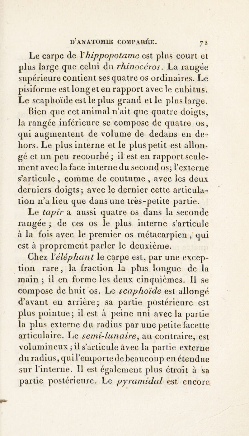 Le carpe de Y hippopotame est plus court et plus large que celui du rhinocéros. La rangée supérieure contient ses quatre os ordinaires. Le pisiforme est long et en rapport avec le cubitus. Le scaphoïde est le plus grand et le plus large. Bien que cet animal n’ait que quatre doigts, la rangée inférieure se compose de quatre os, qui augmentent de volume de dedans en de- hors. Le plus interne et le plus petit est allon¬ gé et un peu recourbé; il est en rapport seule¬ ment avec la face interne du second os; l’externe s’articule , comme de coutume , avec les deux derniers doigts; avec le dernier cette articula¬ tion n’a lieu que dans une très-petite partie. Le tapir a aussi quatre os dans la seconde rangée ; de ces os le plus interne s’articule à la fois avec le premier os métacarpien , qui est à proprement parler le deuxième. Chez Y éléphant le carpe est, par une excep¬ tion rare, la fraction la phis longue de la main ; il en forme les deux cinquièmes. Il se compose de huit os. Le scaphoïde est allongé d’avant en arrière; sa partie postérieure est plus pointue; il est à peine uni avec la partie la plus externe du radius par une petite facette articulaire. Le semi-lunaire, au contraire, est volumineux ; il s’articule avec la partie externe du radius, qui l’emporte de beaucoup en étendue sur l’interne. 11 est également, plus étroit à sa partie postérieure. Le pyramidal est encore /