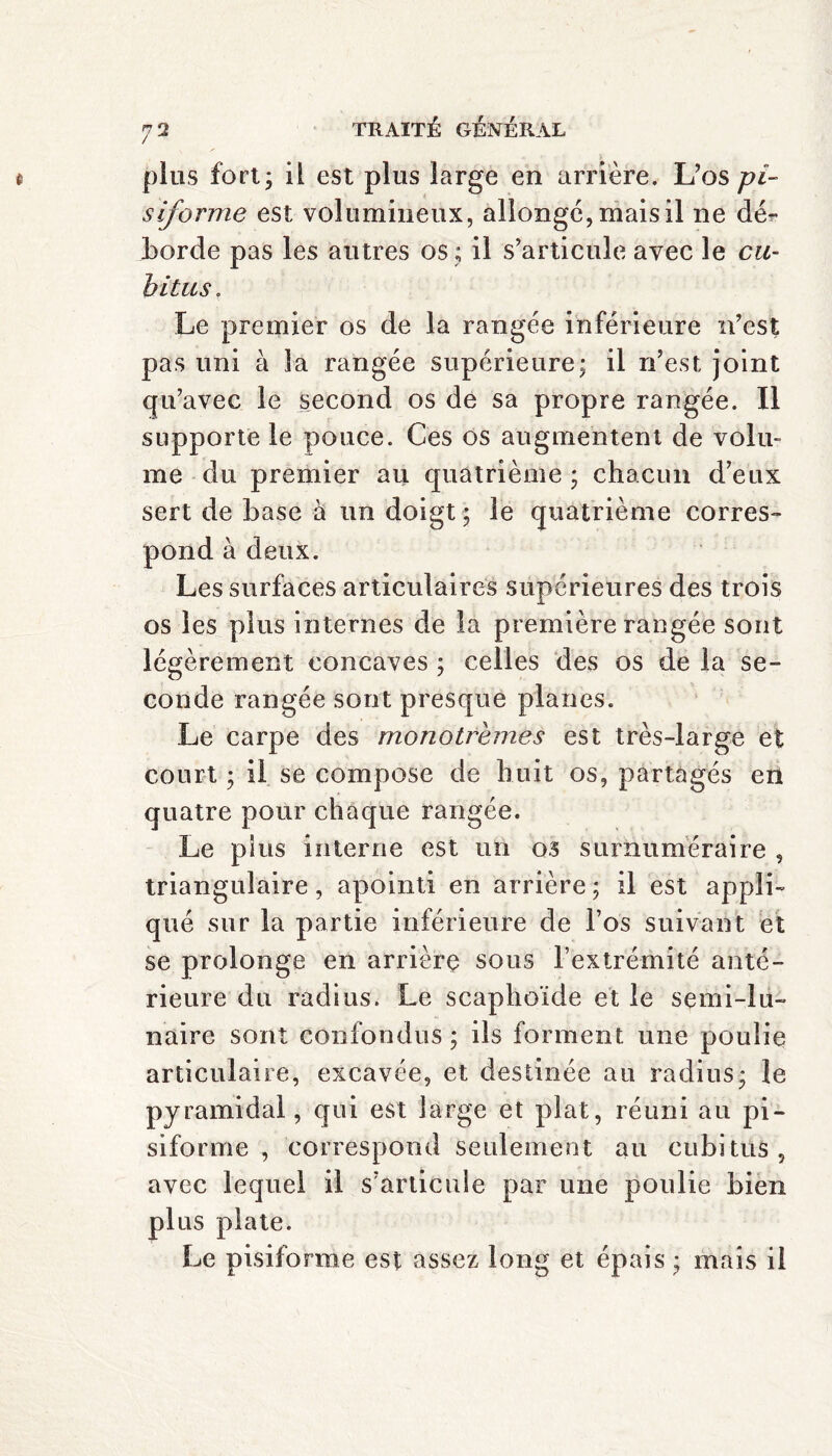 plus fort; il est plus large en arrière. L’os pi¬ siforme est volumineux, allonge, mais il ne dér borde pas les autres os ; il s’articule avec le cu¬ bitus . Le premier os de la rangée inférieure n’est pas uni à la rangée supérieure; il ri’est, joint qu’avec le second os de sa propre rangée. Il supporte le pouce. Ces os augmentent de volu¬ me du premier au quatrième ; chacun d’eux sert de base à un doigt ; le quatrième corres¬ pond à deux. Les surfaces articulaires supérieures des trois os les plus internes de la première rangée sont légèrement concaves ; celles des os de la se¬ conde rangée sont presque planes. Le carpe des monotrèmes est très-large et court ; il se compose de huit os, partagés en quatre pour chaque rangée. Le pins interne est un os surnuméraire , triangulaire, apointi en arrière ; il est appli¬ qué sur la partie inférieure de l’os suivant et se prolonge en arrière sous l’extrémité anté¬ rieure du radius. Le scaphoïde et le semi-lu¬ naire sont confondus ; ils forment une poulie articulaire, excavée, et destinée au radius; le pyramidal, qui est large et plat, réuni au pi¬ siforme , correspond seulement au cubitus, avec lequel il s’articule par une poulie bien plus plate. Le pisiforme est assez long et épais ; mais il