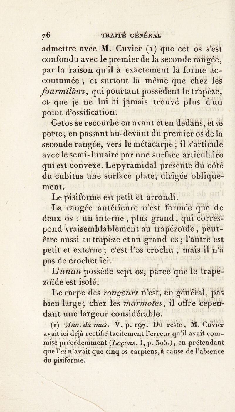 admettre avec M. Cuvier (i) que cet 6s s’est confondu avec le premier de la seconde rangée, par la raison qu’il a exactement là forme ac¬ coutumée , et surtout la même que chez les fourmiliers, qui pourtant possèdent le trapèze, el que je ne lui ai jamais trouvé plus d’un point d’ossification. Cetos se recourbe en avant et en dedans, et se porte, en passant au-devant du premier os de la seconde rangée, vers le métacarpe; il s’articule avec le semi-lunaire par une surface articulaire qui est convexe. Le pyramidal présente du côté du cubitus une surface plate, dirigée oblique¬ ment. Le pisiforme est petit et arrondi. La rangée antérieure n’est formée que de deux os : un interne , plus grand, qui corres¬ pond vraisemblablement au trapézoïdè , peut- être aussi au trapèze etau grand os ; l’àütré est petit et externe ; c’est l’os crochu , màis il n’a pas de crochet ici. U unau possède sept os, parce que lé trapé- zoïde est isolé. Le carpe des rongeurs n’est, en général, pas bien large; chez les marmotes, il offre cepen¬ dant une largeur considérable. (i) Aim. du mus. V, p. 197. Du reste, M. Cuvier avait ici de'jà rectifie' tacitement l’erreur qu’il avait com¬ mise pre'ce'demment (Leçons. I, p. 5o5.), en pre'tendant que Vaïn’avait que cinq os carpiens,à cause de l’absence du pisiforme.