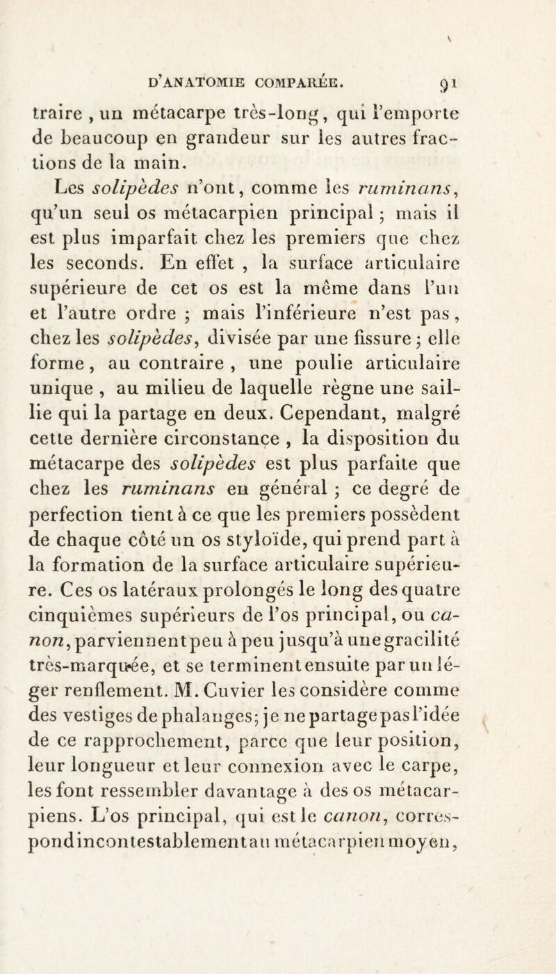 traire , un métacarpe très-long, qui l’emporte de beaucoup en grandeur sur les autres frac¬ tions de la main. Les solipèdes n’ont, comme les ruminans, qu’un seul os métacarpien principal ; mais il est plus imparfait chez les premiers que chez les seconds. En effet , la surface articulaire supérieure de cet os est la même dans Puu et l’autre ordre ; mais l’inférieure n’est pas, chez les solipèdes, divisée par une fissure ; elle forme, au contraire , une poulie articulaire unique , au milieu de laquelle règne une sail¬ lie qui la partage en deux. Cependant, malgré cette dernière circonstance , la disposition du métacarpe des solipèdes est plus parfaite que chez les ruminans en général ; ce degré de perfection tient à ce que les premiers possèdent de chaque côté un os styloïde, qui prend part à la formation de la surface articulaire supérieu¬ re. Ces os latéraux prolongés le long des quatre cinquièmes supérieurs de l’os principal, ou ca¬ non, parviennent peu à peu jusqu’à une gracilité très-marqu»ée, et se terminent ensuite par un lé¬ ger renflement. M. Cuvier les considère comme des vestiges de phalanges; je iiepartagepasl’idée de ce rapprochement, parce que leur position, leur longueur et leur connexion avec le carpe, les font ressembler davantage à des os métacar¬ piens. L’os principal, qui est le canon, corres- pondincontestablementau métacarpien moyen,