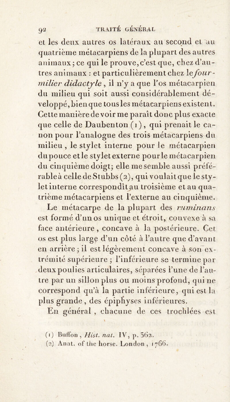 9s et les deux autres os latéraux au second et au quatrième métacarpiens de la plupart des autres animaux; ce qui le prouve, c’est que, chez d’au¬ tres animaux : et particulièrement chez lefour - milier didactyle , il n’y a que Tos métacarpien du milieu qui soit aussi considérablement dé¬ veloppé, bien que tous les métacarpiens existent. Cette manière de voir me paraît donc plus exacte que celle de Daubenton (i ) , qui prenait le ca¬ non pour l’analogue des trois métacarpiens du milieu , le stylet interne pour le métacarpien dupouce et le stylet externe pour le métacarpien du cinquième doigt; elle me semble aussi préfé¬ rable à celle de Stubbs (2), qui voulait que le sty¬ let interne correspondît au troisième et au qua¬ trième métacarpiens et l’externe au cinquième. Le métacarpe de la plupart des ruminons est formé d’un os unique et étroit, convexe à. sa face antérieure, concave à la postérieure. Cet os est plus large d’un côté à l’autre que d’avant en arrière ; il est légèrement concave à son ex¬ trémité supérieure ; l’inférieure se termine par deux poulies articulaires, séparées l’une de l’au¬ tre par un sillon plus ou moins profond , qui ne correspond qu’à la partie inférieure, qui est la plus grande, des épipnyses inférieures. En général , chacune de ces trochle.es est (1) Bulïbn, Hist. nat. ÎV, p. 562. (2) Ànat. of the horse. London , 1766.