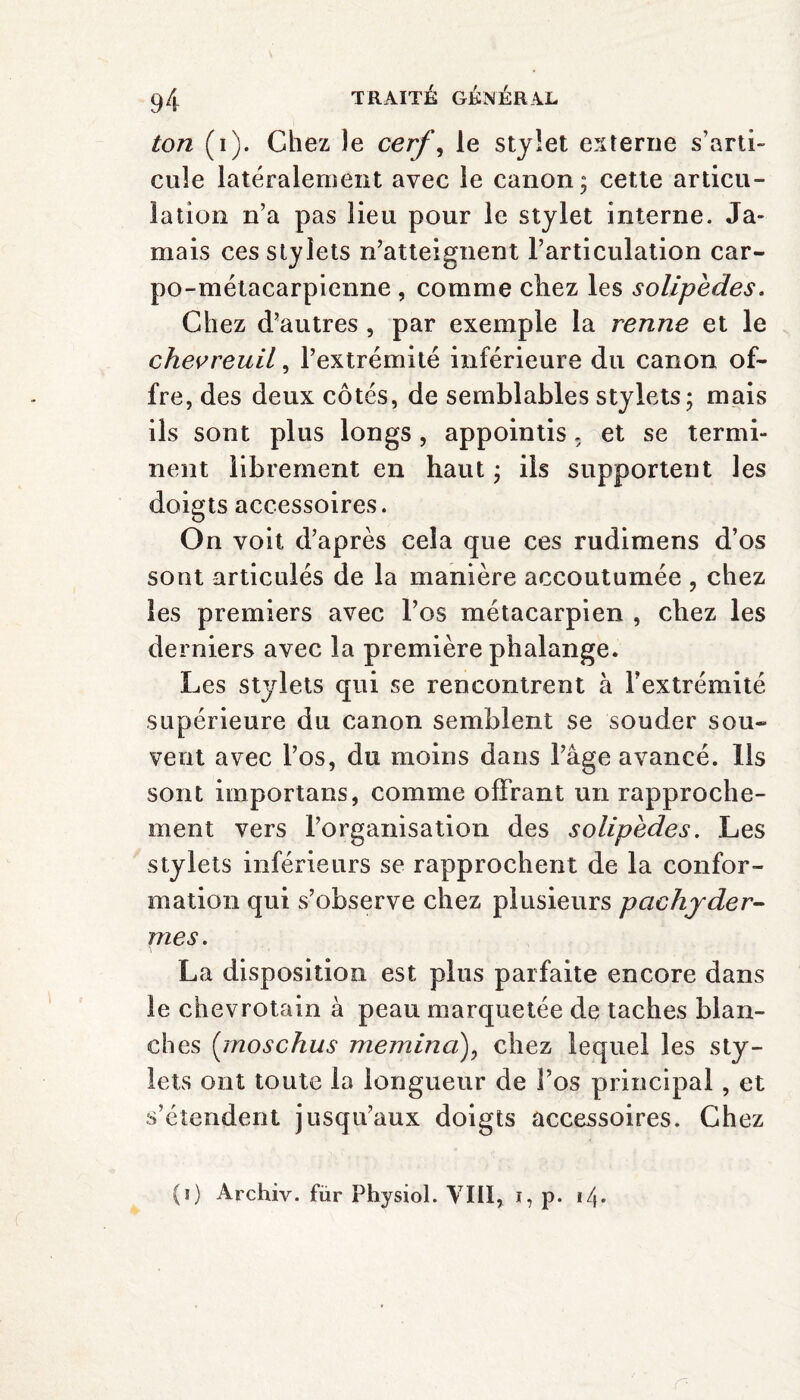 ton (i). Chez le cerf, le stylet externe s’arti¬ cule latéralement avec le canon; cette articu¬ lation n’a pas lieu pour le stylet interne. Ja¬ mais ces stylets n’atteignent l’articulation car- po-métacarpienne , comme chez les soliped.es. Chez d’autres , par exemple la renne et le chevreuil, l’extrémité inférieure du canon of¬ fre, des deux côtés, de semblables stylets; mais ils sont plus longs , appointis, et se termi¬ nent librement en haut ; ils supportent les doigts accessoires. On voit d’après cela que ces rudimens d’os sont articulés de la manière accoutumée , chez les premiers avec l’os métacarpien , chez les derniers avec la première phalange. Les stylets qui se rencontrent à l’extrémité supérieure du canon semblent se souder sou¬ vent avec l’os, du moins dans l’âge avancé. Ils sont importans, comme offrant un rapproche¬ ment vers l’organisation des solipedes. Les stylets inférieurs se rapprochent de la confor¬ mation qui s’observe chez plusieurs pachyder¬ mes. La disposition est plus parfaite encore dans le chevrotain à peau marquetée de taches blan¬ ches (moschus meminaf chez lequel les sty¬ lets ont toute la longueur de l’os principal, et s’étendent jusqu’aux doigts accessoires. Chez (i) Archiv. fur Physiol. VIII, i, p. i/j.