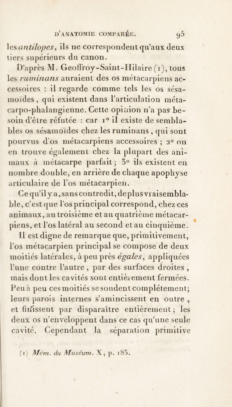 les antilopes, ils ne correspondent qu’aux deux tiers supérieurs du canon. D’après M. Geoffroy-Saint-Hilaire (i), tous ies ruminans auraient des os métacarpiens ac¬ cessoires : il regarde comme tels les os sésa- moides , qui existent dans l’articulation méta¬ carpo-phalangienne. Cette opinion n’a pas be¬ soin d’être réfutée : car i° il existe de sembla¬ bles os sésamoïdes chez les ruminans , qui sont pourvus d os métacarpiens accessoires ; 2° on en trouve également chez la plupart des ani¬ maux à métacarpe parfait; 5° ils existent en nombre double, en arrière de chaque apophyse articulaire de l’os métacarpien. Ce qu’ily a,sans contredit, de plus vraisembla¬ ble, c'est que l’os principal correspond, chez ces animaux, au troisième et au quatrième métacar¬ piens, et l’os latéral au second et au cinquième. 11 est digne de remarque que, primitivement, l’os métacarpien principal se compose de deux moitiés latérales, à peu près égales, appliquées l’une contre l’autre , par des surfaces droites , mais dont les cavités sont entièrement fermées. Peu à peu ces moitiés se soudent complètement; leurs parois internes s’amincissent en outre , et finissent par disparaître entièrement ; les deux os n’enveloppent dans ce cas qu’une seule cavité. Cependant la séparation primitive (i) Mêm. du Muséum. X, p. i85.