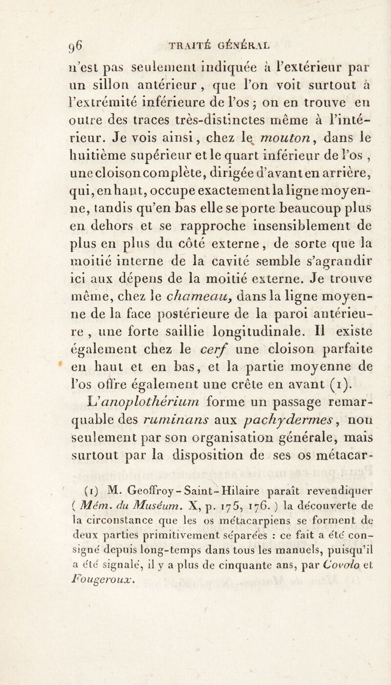 n'est pas seulement indiquée à 1’ extérieur par un sillon antérieur , que l’on voit surtout à l’extrémité inférieure de l’os ; on en trouve en outre des traces très-distinctes même à l’inté¬ rieur. Je vois ainsi, chez le mouton, dans le huitième supérieur et le quart inférieur de l’os , une cloison complète, dirigée d’avant en arrière, qui, en haut, occupe exactement la ligne moyen¬ ne, tandis qu’en bas elle se porte beaucoup plus en dehors et se rapproche insensiblement de plus en plus du côté externe, de sorte que la moitié interne de la cavité semble s’agrandir ici aux dépens de la moitié externe. Je trouve même, chez le chameau, dans la ligne moyen¬ ne de la face postérieure de la paroi antérieu¬ re , une forte saillie longitudinale. Il existe également chez le cerf une cloison parfaite en haut et en bas, et la partie moyenne de l’os offre également une crête en avant (i). L’anoplothériurn forme un passage remar¬ quable des ruminans aux pachydermes, non seulement par son organisation générale, mais surtout par la disposition de ses os métacar- (i) M. Geoffroy-Saint-Hilaire paraît revendiquer ( Mém. du Muséum. X, p. 175, 176. ) la découverte de la circonstance que les os métacarpiens se forment de deux parties primitivement séparées : ce fait a été con¬ signé depuis long-temps dans tous les manuels, puisqu’il a été signalé, il y a plus de cinquante ans, par Covolo et Fougeroux.