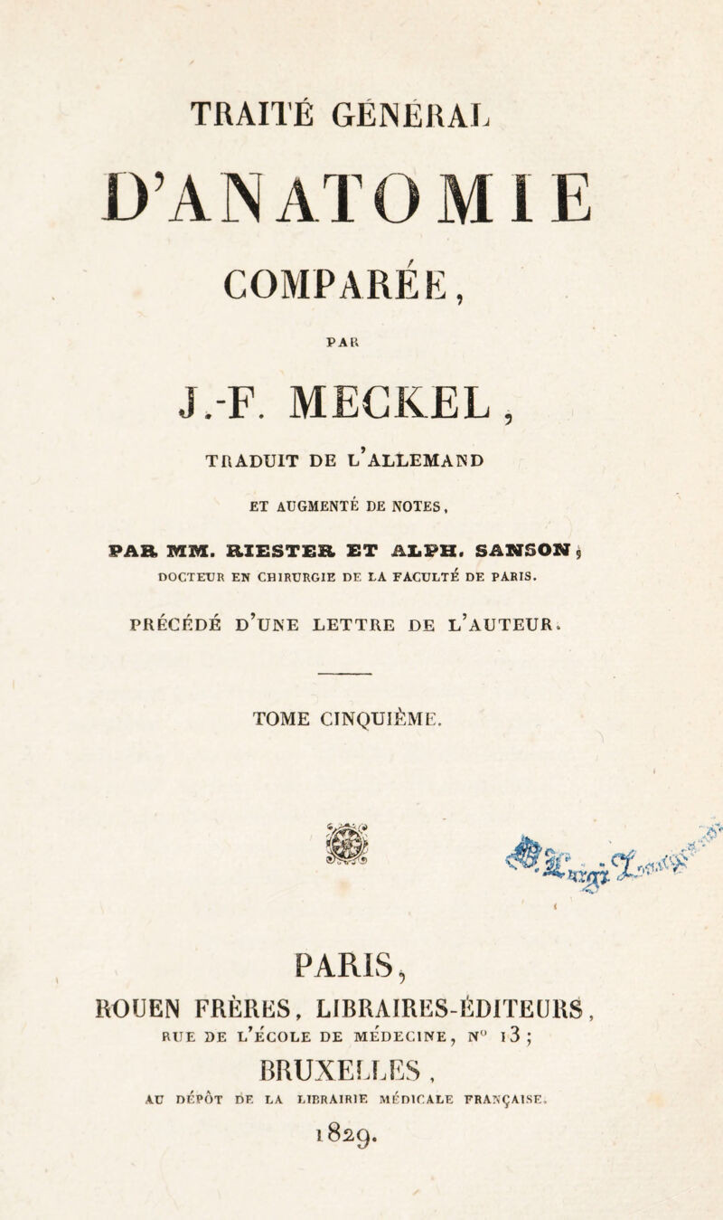 D’A N AT O COMPARÉ K, PAR J.F. MECKEL, TRADUIT DE l’ALLEMAND ET AUGMENTÉ DE NOTES, PAR MM. RIESTER ET AI.PH. SANSON ÿ DOCTEtJR EN CHIRURGIE DE LA FACULTE DE PARIS. PRÉCÉDÉ d’une lettre DE l’aUTEUR. TOME CINQUIÈME. MIE PARIS, ROUEN FRÈRES, LIBRAIRES-ÉDITEURS, RUE DE L^ECOLE DE MEDECINE, N l3; BRUXELLES , AU DÉPÔT DE LA LIP.RAIRIE MEDICALE FRANÇAISE, 1829.