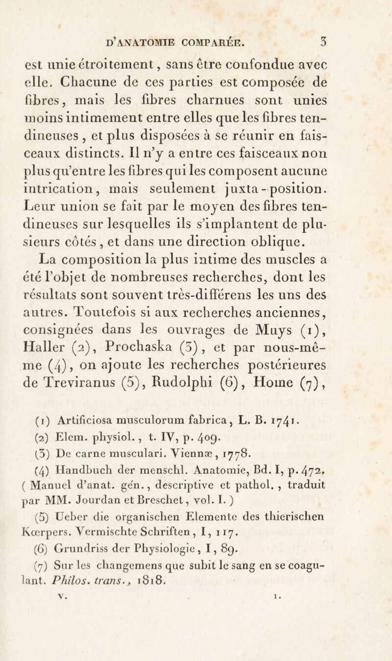 est unie ctroitement, sans être confondue avec elle. Chacune de ces parties est composée de fibres, mais les fibres charnues sont unies moins intimement entre elles que les fibres ten¬ dineuses 5 et plus disposées à se réunir en fais¬ ceaux distincts. Il n’y a entre ces faisceaux non plus qu’entre les fibres qui les composent aucune intrication 5 mais seulement juxta- position. Leur union se fait par le moyen des fibres ten¬ dineuses sur lesquelles ils s’implantent de plu¬ sieurs côtés , et dans une direction oblique. La composition la plus intime des muscles a été l’objet de nombreuses recherches, dont les résultats sont souvent très-différens les uns des autres. Toutefois si aux recherches anciennes, consignées dans les ouvrages de Muys (i), Haller (2), Prochaska (5), et par nous-mê- me (4) J on ajoute les recherches postérieures de Treviranus (5), Rudolphi (6), Home (7), (1) Artificiosa musculorum fabrica, L. B. 1741- (2) Elem. physiol. , t. IV, p. 4^9* [5) De carne musculari. Yiennæ, 1778. (4) Ilandbuch der menschl. Anatomie, Bd. I, p.472, ( Manuel d’anat. ge'n., descriptive et pathol, , traduit par MM. Jourdan etBreschet, vol. I. ) (5) Ueber die organischen Elemente des thierischen Kœrpers. Yermiscbte Schriften , I, 117. (G) Grundriss der Physiologie , 1,89. (7) Sur les changemens que subit le sang en se coagu¬ lant. Philos, trans., 1818.