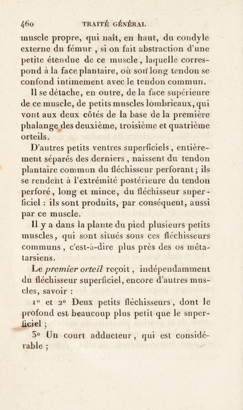 muscle propre, qui naît, en haut, du cou dylc externe du fémur , si on fait abstraction d’une petite étendue de ce muscle, laquelle corres¬ pond à la face plantaire, où son*lon^ tendon se confond intimement avec le tendon commun. îl se détache, en outre, de la face supérieure de ce muscle, de petits muscles îombricaux, qui vont aux deux côtés de la base de la première phalange des deuxième, troisième et quatrième orteils. D’autres petits ventres superficiels , entière¬ ment séparés des derniers , naissent du tendon plantaire commun du fléchisseur perforant ; ils se rendeht à l’extrémité postérieure du tendon perforé, long et mince, du fléchisseur super¬ ficiel : ils sont produits, par conséquent, aussi par ce muscle. 11 y a dans la plante du pied plusieurs petits muscles, qui sont situés sous ces fléchisseurs communs , c’est-à-dire plus près des os méta¬ tarsiens. Le premier orteil reçoit, indépendamment du fléchisseur superficiel, encore d’autres mus¬ cles, savoir : I® et 2^ Deux petits fléchisseurs, dont le profond est beaucoup plus petit que le super- iiciel ; 3° Un court adducteur, qui est considé¬ rable ;