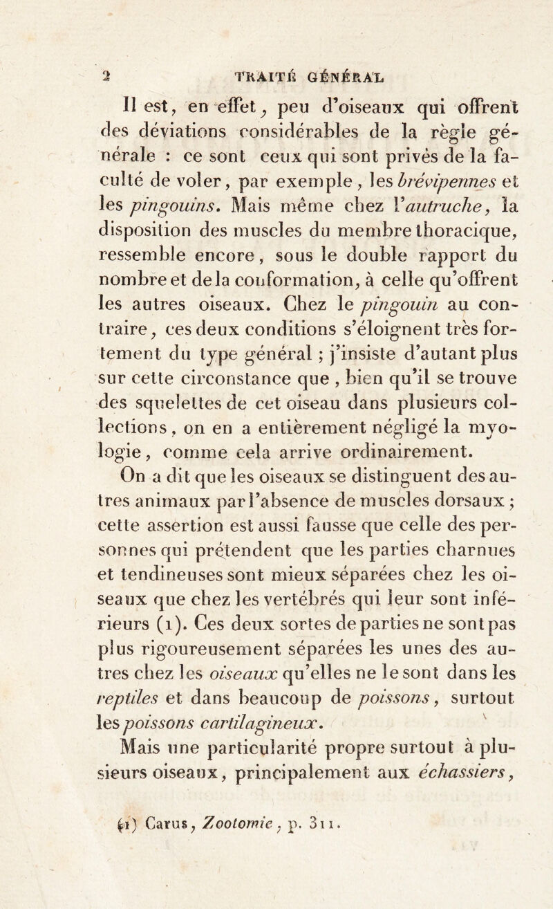 Il est, en effet ; peu d’oiseaux qui offrent des déviations considérables de la régie gé¬ nérale : ce sont ceux qui sont privés de la fa¬ culté de voler, par exemple , les brévipennes et les pingouins. Mais même chez Vautruche, la disposition des muscles du membre thoracique, ressemble encore, sous le double rapport du nombre et delà conformation, à celle qu’offrent les autres oiseaux. Chez le pingouin au con¬ traire, ces deux conditions s’éloignent très for¬ tement du type général ; j’insiste d’autant plus sur cette circonstance que , bien qu’il se trouve des squelettes de cet oiseau dans plusieurs col¬ lections , on en a entièrement négligé la myo- logie, comme cela arrive ordinairement. On a dit que les oiseaux se distinguent des au¬ tres animaux par l’absence de muscles dorsaux ; cette assertion est aussi fausse que celle des per¬ sonnes qui prétendent que les parties charnues et tendineuses sont mieux séparées chez les oi¬ seaux que chez les vertébrés qui leur sont infé¬ rieurs (1). Ces deux sortes de parties ne sont pas plus rigoureusement séparées les unes des au¬ tres chez les oiseaux qu’elles ne le sont dans les reptiles et dans beaucoup de poissons, surtout les poissons cartilagineux. Mais une particularité propre surtout à plu¬ sieurs oiseaux, principalement aux échassiers, Cams, Zootomie, p. 3n.