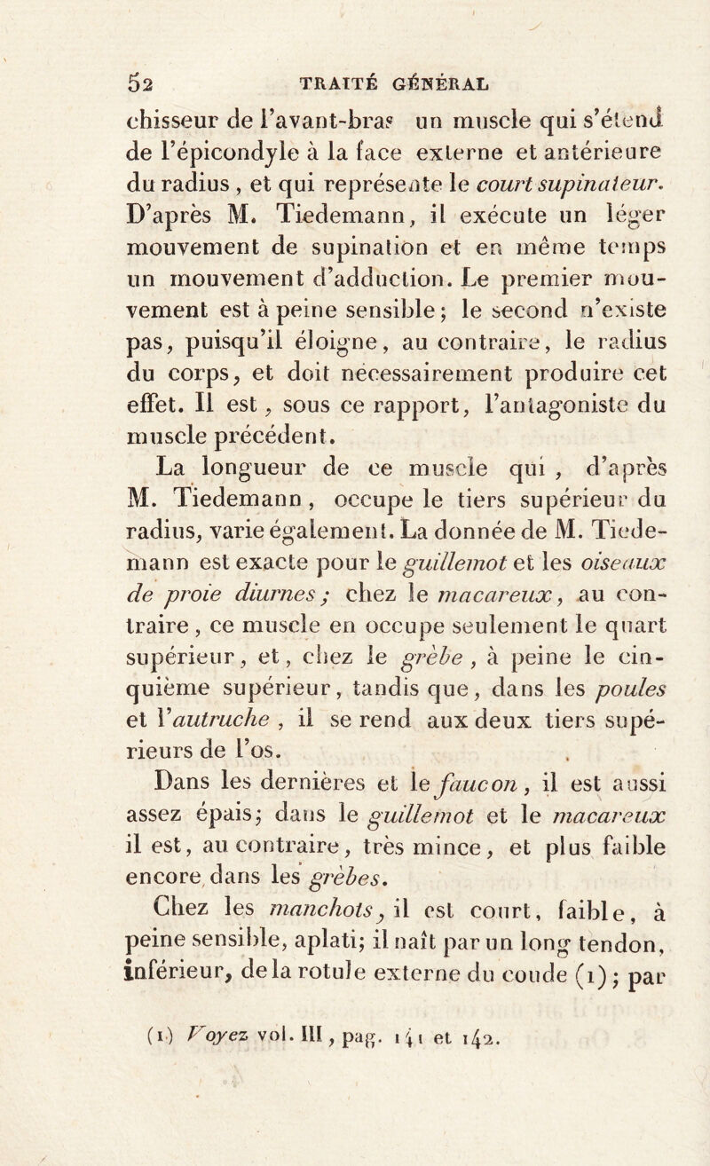 chisseur de l’avant-bras un muscle qui s’étend de l’épicondyle à la face externe et antérieure du radius , et qui représente le court supinateur. D’après M. Tiedemann, il exécute un léger mouvement de supination et en même temps un mouvement d’adduction. Le premier mou¬ vement est à peine sensible; le second n’existe pas, puisqu’il éloigne, au contraire, le radius du corps, et doit nécessairement produire cet effet. Il est, sous ce rapport, l’antagoniste du muscle précédent. La longueur de ce muscle qui , d’après M. Tiedemann , occupe le tiers supérieur du radius, varie également. La donnée de M. Tiede¬ mann est exacte pour le guillemot et les oiseaux de proie diurnes ; chez le macareux, au con¬ traire , ce muscle en occupe seulement le quart supérieur, et, chez le grèbe , à peine le cin¬ quième supérieur, tandis que, dans les poules et Y autruche , il se rend aux deux tiers supé¬ rieurs de l’os. Dans les dernières et le faucon, il est aussi assez épais; dans le guillemot et le macareux il est, au contraire, très mince, et plus faible encore dans les grèbes. Chez les manchotsy il est court, faible, à peine sensible, aplati; il naît par un long tendon, inférieur, delà rotule externe du coude (1) ; par (i) Voyez vol. Ill, pag. i % i et 142.