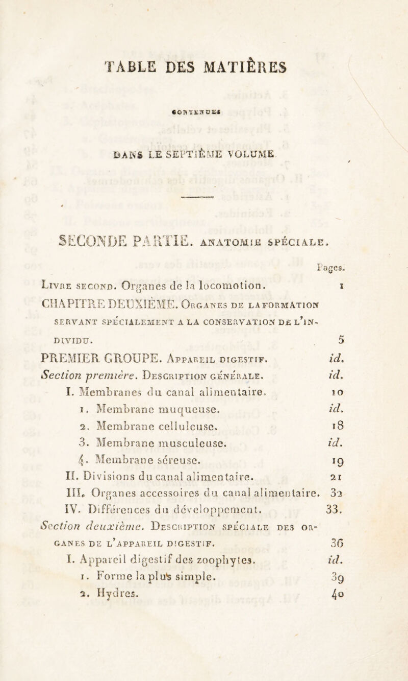 TABLE DES MATIÈRES «OnUKDS* DANS LE SEPTIÈME VOLUME SECONDE PARTIE. ANATOMIE SPÉCIALE. Pages. Livre second. Organes de la locomotion. î CHAPITRE DEUXIÈME. Organes de la formation SERVANT SPECIALEMENT A LA CONSERVATION D£ L*1 N - DIVIDU. 5 PREMIER GROUPE. Appareil digestif. ici. Section première. Description générale. ici. I. Membranes du canal alimentaire. îo 1. Membrane muqueuse. id. 2. Membrane celluleuse. i8 3. Membrane musculeuse. id. 4. Membrane séreuse. 19 IL Divisions du canal alimentaire. 21 11L Organes accessoires du canal alimentaire. 3a IV- Différences du développement. 33. Section deuxième. Description spéciale des or¬ ganes de l’appareil digestif. 36 I. Appareil digestif des zoophytes. id. 1. Forme la pl u*s simple. 09 2. Hydres. 4°