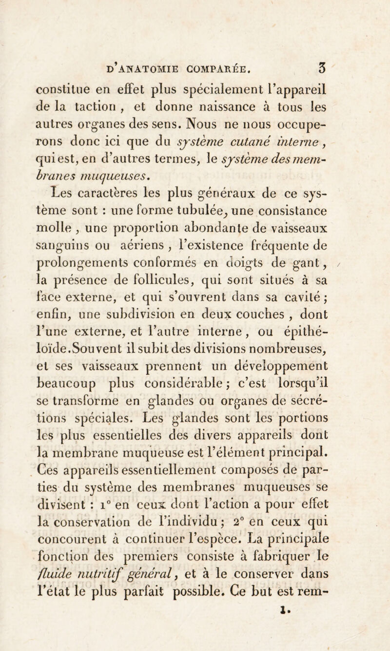 constitue en effet plus spécialement l’appareil de la taction , et donne naissance à tous les autres organes des sens. Nous ne nous occupe¬ rons donc ici que du système cutané interne, qui est, en d’autres termes, 3e système des mem¬ branes muqueuses. Les caractères les plus généraux de ce sys¬ tème sont : une forme tubulée,, une consistance molle , une proportion abondante de vaisseaux sanguins ou aériens , l’existence fréquente de prolongements conformés en doigts de gant, la présence de follicules, qui sont situés à sa face externe, et qui s’ouvrent dans sa cavité ; enfin, une subdivision en deux couches , dont l’une externe, et l’autre interne, ou épithé¬ loïde.Souvent il subit des divisions nombreuses, et ses vaisseaux prennent un développement beaucoup plus considérable; c’est lorsqu’il se transforme en glandes ou organes de sécré¬ tions spéciales. Les glandes sont les portions les plus essentielles des divers appareils dont la membrane muqueuse est l’élément principal. Ces appareils essentiellement composés de par¬ ties du système des membranes muqueuses se divisent : i° en ceux dont l’action a pour effet la conservation de l’individu; 2° en ceux qui concourent à continuer l’espèce. La principale fonction des premiers consiste à fabriquer le fluide nutritif général, et à le conserver dans l’état le plus parfait possible. Ce but est rem-