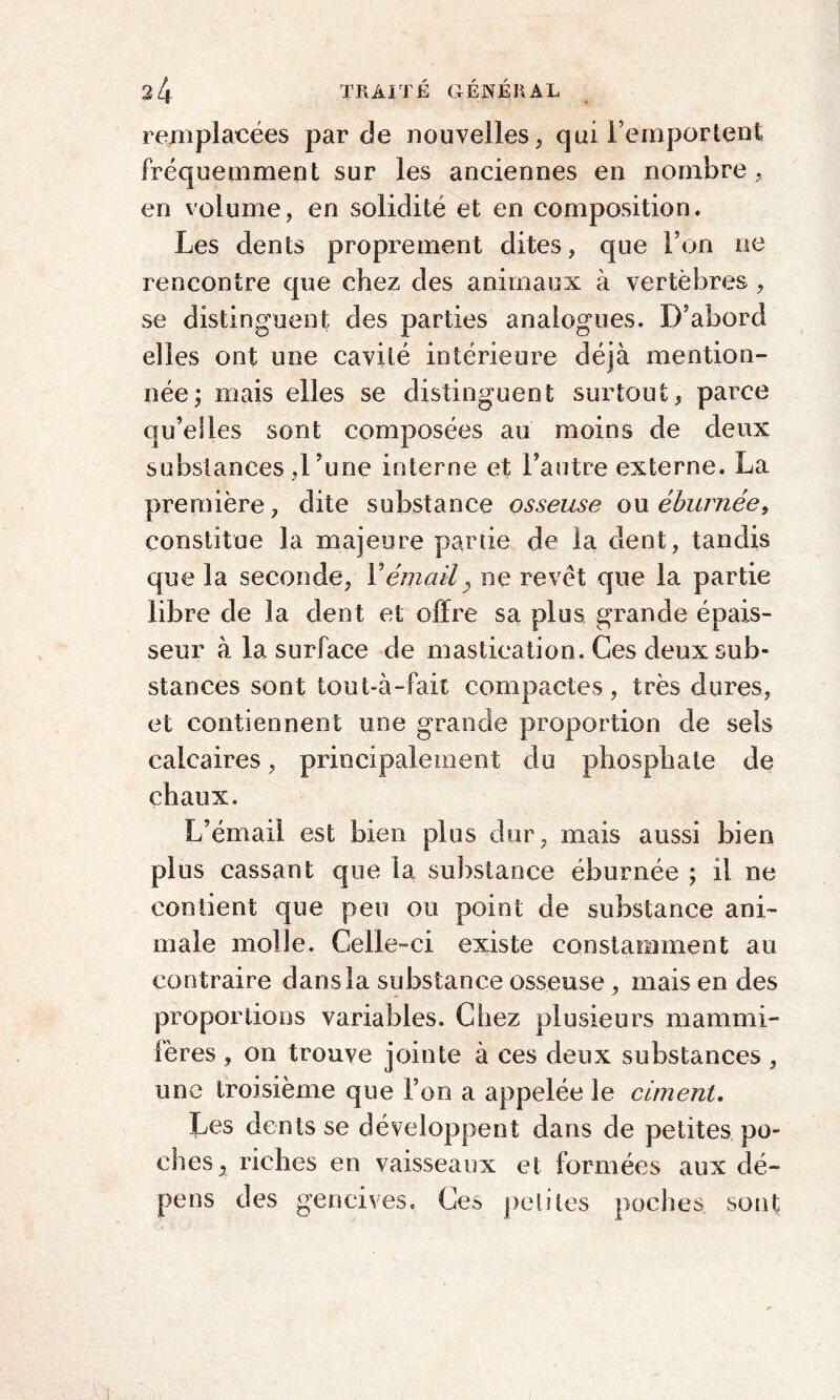 remplacées par de nouvelles, qui l’emportent fréquemment sur les anciennes en nombre, en volume, en solidité et en composition. Les dents proprement dites, que l’on ne rencontre que chez des animaux à vertèbres , se distinguent des parties analogues. D’abord elles ont une cavité intérieure déjà mention¬ née; mais elles se distinguent surtout, parce qu’elles sont composées au moins de deux substances ,l’une interne et l’autre externe. La première, dite substance osseuse oxx ébumée, constitue la majeure partie de la dent, tandis que la seconde, F émail, ne revêt que la partie libre de la dent et offre sa plus grande épais¬ seur à la surface de mastication. Ces deux sub¬ stances sont tout-à-fait compactes, très dures, et contiennent une grande proportion de sels calcaires, principalement du phosphate de chaux. L’émail est bien plus dur , mais aussi bien plus cassant que la substance éburnée ; il ne contient que peu ou point de substance ani¬ male molle. Celle-ci existe constamment au contraire dans la substance osseuse , mais en des proportions variables. Chez plusieurs mammi¬ fères , on trouve jointe à ces deux substances, une troisième que l’on a appelée le ciment. Les dents se développent dans de petites po¬ ches, riches en vaisseaux et formées aux dé¬ pens des gencives. Ces petites poches sont