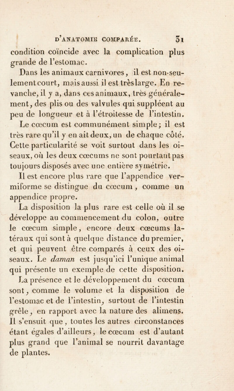 condition coïncide avec la complication plus grande de l’estomac. Dans les animaux carnivores, il est non-seu¬ lement court, mais aussi il est très large. En re¬ vanche, il y a, dans ces animaux, très générale¬ ment, des plis ou des valvules qui suppléent au peu de longueur et à l’étroitesse de l’intestin. Le cæcum est communément simple; il est très rare qu’il y en ait deux, un de chaque côté. Cette particularité se voit surtout dans les oi¬ seaux, où les deux cæcums ne sont pourtant pas toujours disposés avec une entière symétrie. Il est encore plus rare que l’appendice ver- miforme se distingue du cæcum , comme un appendice propre. La disposition la plus rare est celle où il se développe au commencement du colon, outre le cæcum simple, encore deux cæcums la¬ téraux qui sont à quelque distance du premier, et qui peuvent être comparés à ceux des oi¬ seaux. Le daman est jusqu’ici l’unique animal qui présente un exemple de cette disposition. La présence et le développement du cæcum sont, comme le volume et la disposition de l’estomac et de l’intestin, surtout de l’intestin grêle, en rapport avec la nature des alimens. Il s’ensuit que, toutes les autres circonstances étant égales d’ailleurs, le cæcum est d’autant plus grand que l’animal se nourrit davantage de plantes.