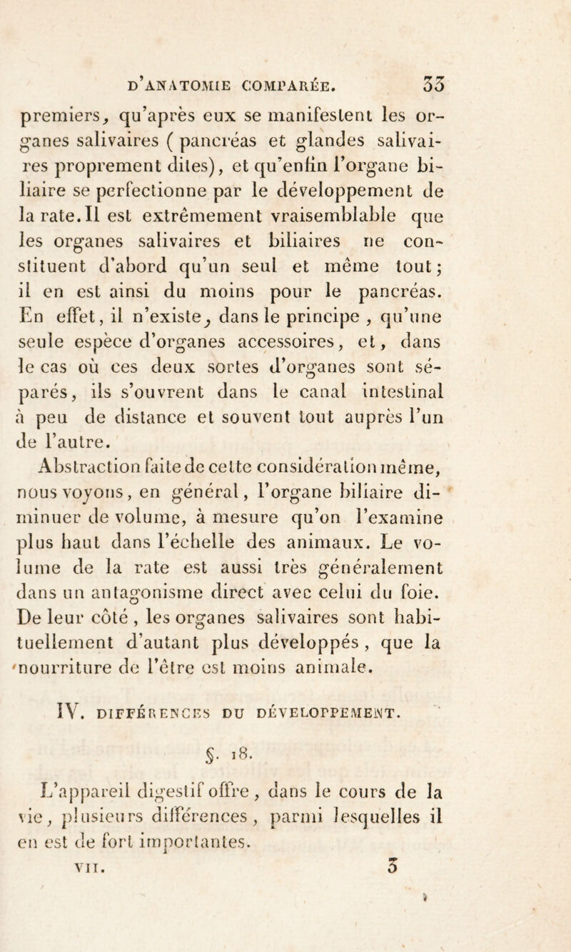 premiers,, qu’après eux se manifestent les or¬ ganes salivaires ( pancréas et glandes salivai¬ res proprement dites), et qu’enfin l’organe bi¬ liaire se perfectionne par le développement de la rate.Il est extrêmement vraisemblable que les organes salivaires et biliaires ne con¬ stituent d’abord qu’un seul et même tout; il en est ainsi du moins pour le pancréas. En effet, il n’existe^ dans le principe , qu’une seule espèce d’organes accessoires, et, dans le cas où ces deux sortes d’organes sont sé¬ parés, ils s’ouvrent dans le canal intestinal à peu de distance et souvent tout auprès l’un de l’autre. Abstraction faite de cette considération même, nous voyons, en général, l’organe biliaire di¬ minuer de volume, à mesure qu’on l’examine plus haut dans l’échelle des animaux. Le vo¬ lume de la rate est aussi très généralement dans un antagonisme direct avec celui du foie. De leur côté, les organes salivaires sont habi¬ tuellement d’autant plus développés , que la 'nourriture de l’être est moins animale. IV. DIFFÉRENCES DU DÉVELOPPEMENT. S* 18. L’appareil digestif offre, dans le cours de la vie, plusieurs différences, parmi lesquelles il en est de fort importantes. vit. 3