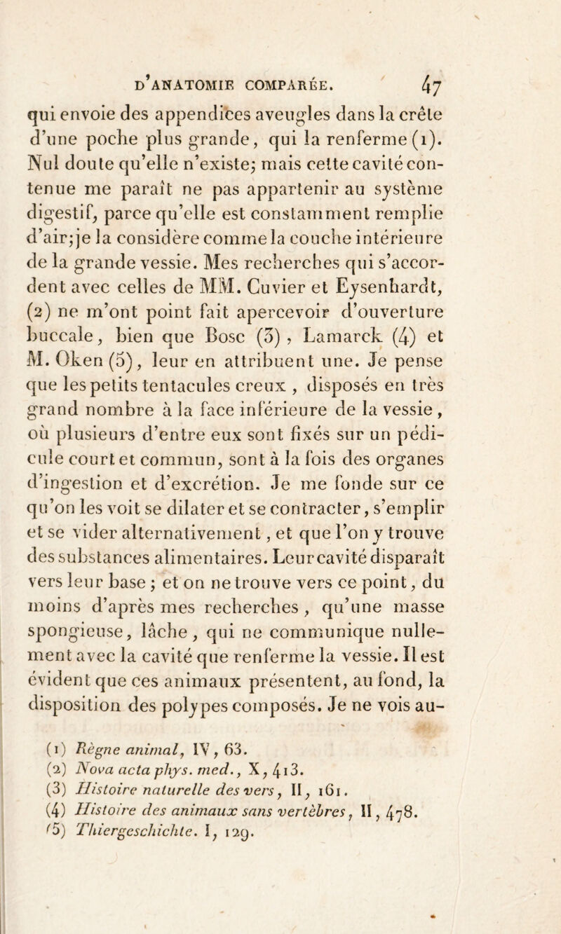 qui envoie des appendices aveugles dans la crêle d’une poche plus grande, qui la renferme (1). Nul doute qu’elle n’existe; mais cette cavité con¬ tenue me paraît ne pas appartenir au système digestif, parce qu’elle est constamment remplie d’air; je la considère comme la couche intérieure de la grande vessie. Mes recherches qui s’accor¬ dent avec celles de MM. Cuvier et Ejsenhardt, (2) ne m’ont point fait apercevoir d’ouverture buccale, bien que Bosc (5) ? Lamarck (4) et M. Oken (5), leur en attribuent une. Je pense que les petits tentacules creux , disposés en très grand nombre à la face inférieure de la vessie , où plusieurs d’entre eux sont fixés sur un pédi¬ cule court et commun, sont à la fois des organes d’ingestion et d’excrétion. Je me fonde sur ce qu’on les voit se dilater et se contracter, s’emplir et se vider alternativement, et que l’on y trouve des substances alimentaires. Leur cavité disparaît vers leur base ; et on ne trouve vers ce point, du moins d’après mes recherches , qu’une masse spongieuse, lâche, qui ne communique nulle¬ ment avec la cavité que renferme la vessie. Il est évident que ces animaux présentent, au fond, la disposition des polypes composés. Je ne vois au- (1) Règne animal, IV, 63. (2) Nova acta plvys. med., X,4i3. (3) Histoire naturelle des vers, II, 161. (4) Histoire des animaux sans vertèbres, II, 478. ?5) Thiergeschichte. I, 129.