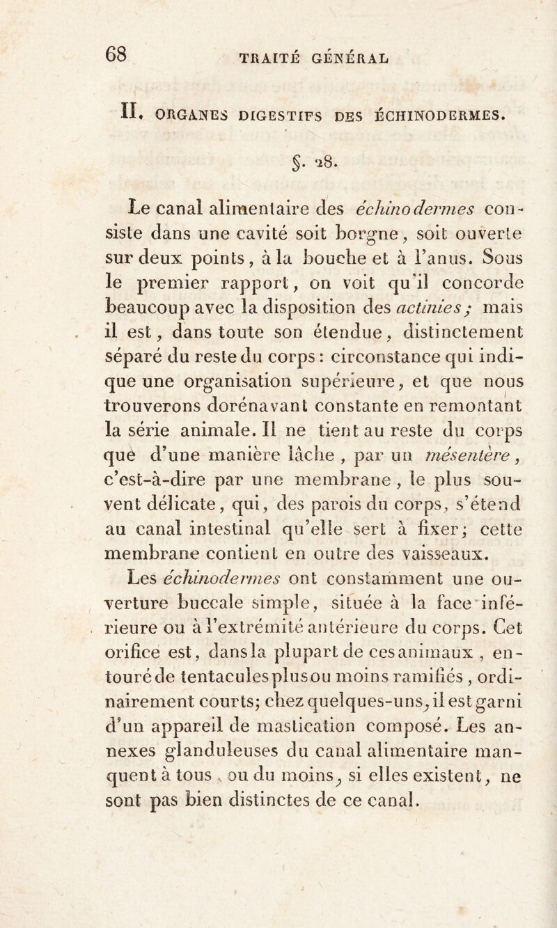 II, ORGANES DIGESTIFS DES ÉCHINODERMES. §. ‘iB. Le canal alimentaire des échinodermes con¬ siste dans une cavité soit borgne, soit ouverte sur deux points, à la bouche et à l’anus. Sous le premier rapport, on voit qui! concorde beaucoup avec la disposition des actinies ; mais il est, dans toute son étendue, distinctement séparé du reste du corps : circonstance qui indi¬ que une organisation supérieure, et que nous trouverons dorénavant constante en remontant la série animale.il ne tient au reste du corps que d’une manière lâche , par un mésentère, c’est-à-dire par une membrane, le plus sou¬ vent délicate, qui, des parois du corps, s’étend au canal intestinal qu’elle sert à fixer; cette membrane contient en outre des vaisseaux. Les échmodermes ont constamment une ou¬ verture buccale simple, située à la face infé¬ rieure ou à l’extrémité antérieure du corps. Cet orifice est, dans la plupart de ces animaux , en¬ touré de tentacules plus ou moins ramifiés , ordi¬ nairement courts; chez quelques-uns^ il est garni cVun appareil de mastication composé. Les an¬ nexes glanduleuses du canal alimentaire man¬ quent à tous , ou du moins^ si elles existent, ne sont pas bien distinctes de ce canal.