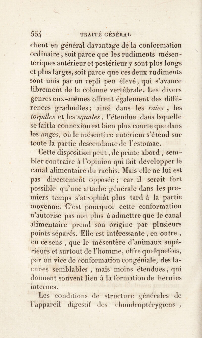 chent en général davantage delà conformation ordinaire, soit parce que les rudiments mésen¬ tériques antérieur et postérieur y sont plus longs et plus larges, soit parce que ces deux rudiments sont unis par un repli peu élevé, qui s’avance librement de la colonne vertébrale. Les divers genres eux-mêmes offrent également des diffé¬ rences graduelles ; ainsi dans les raies , les torpilles et les squales, l’étendue dans laquelle se faitla connexion est bien plus courle que dans les anges, où le mésentère antérieur s’étend sur toute la partie descendante de l’estomac. Cette disposition peut, de prime abord , sem¬ bler contraire à l’opinion qui fait développer le canal alimentaire du rachis. Mais elle ne lui est pas directement opposée ; car il serait fort possible qu’une attache générale dans les pre¬ miers temps s’atrophiât plus tard à la partie moyenne. C’est pourquoi cette conformation n’autorise pas non plus à admettre que le canal alimentaire prend son origine par plusieurs points séparés. Elle est intéressante , en outre , en ce sens , que le mésentère d’animaux supé¬ rieurs et surtout de l’homme, offre quelquefois, par un vice de conformation congéniale, des la¬ cunes semblables , mais moins étendues, qui donnent souvent lieu à la formation de hernies internes. Les conditions de structure générales de l’appareil digestif des chondroptérygiens ,