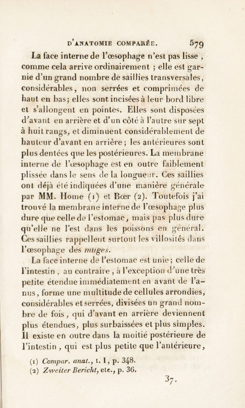 La face interne de l’œsophage n’est pas lisse , comme cela arrive ordinairement ; elle est gar¬ nie d’un grand nombre de saillies transversales, considérables, non serrées et comprimées de haut en bas; elles sont incisées à leur bord libre et s’allongent en pointes. Elles sont disposées devant en arrière et d’un côté à l’autre sur sept à huit rangs, et diminuent considérablement de hauteur d’avant en arrière ; les antérieures sont plus dentées que les postérieures. La membrane interne de l’œsophage est en outre faiblement plissée dans le sens delà longueur. Ces saillies ont déjà été indiquées d’une manière générale par MM. Home (1) et Bœr (2). Toutefois j’ai trouvé la membrane interne de l’œsophage plus dure que celle de l’estomac, mais pas plus dure qu’elle ne l’est dans les poissons en général. Ces saillies rappellent surtout les villosités dans l’œsophage des muges. La lace interne de l’estomac est unie; celle de l’intestin , au contraire , à l’exception d'une très petite étendue immédiatement en avant de l’a¬ nus, forme une multitude de cellules arrondies, considérables et serrées, divisées un grand nom¬ bre de fois, qui d’avant en arrière deviennent plus étendues, plus surbaissées et plus simples. Il existe en outre dans la moitié postérieure de l’intestin , qui est plus petite que l’antérieure. (1) Compar. anat.y t. I, p. 348. (2) Zweiter Bericlit, etc., p. 36. 3?.