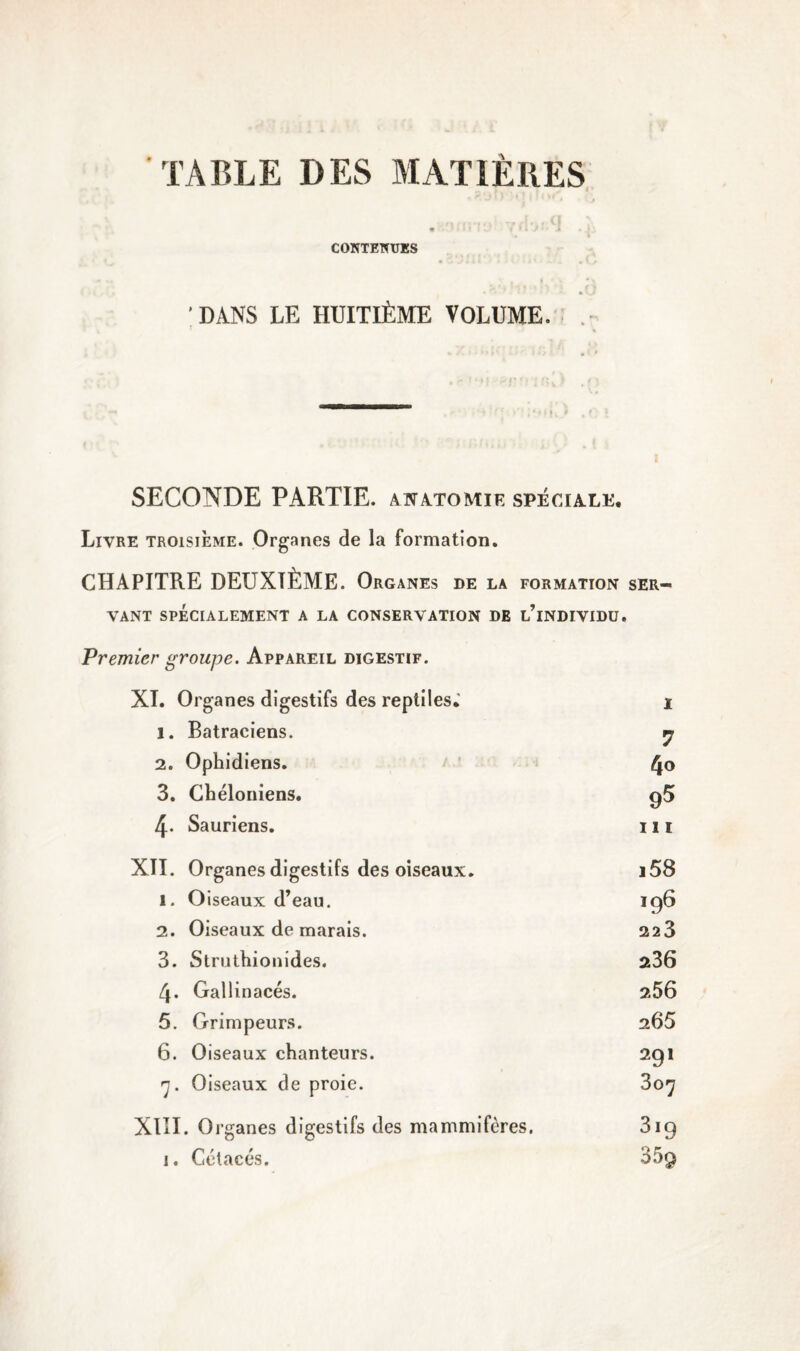 TABLE DES MATIÈRES * i ' • ) - .• CONTENUES DANS LE HUITIÈME VOLUME. SECONDE PARTIE, anatomie spéciale. Livre troisième. Organes de la formation. CHAPITRE DEUXIÈME. Organes DE LA FORMATION SER¬ VANT SPÉCIALEMENT A LA CONSERVATION DE l’iNDIVIDÜ. Premier groupe. Appareil digestif. XI. Organes digestifs des reptiles; 1 l. Batraciens. 7 2. Ophidiens. 4o 3. Chéloniens. 95 4- Sauriens. ni XII. Organes digestifs des oiseaux. i58 1. Oiseaux d’eau. 196 2. Oiseaux de marais. 223 3. Struthionides. 236 4. Gallinacés. 2,56 5. Grimpeurs. 265 6. Oiseaux chanteurs. 291 7. Oiseaux de proie. 307 XIII. Organes digestifs des mammifères. 3i9 1. Cétacés. 359