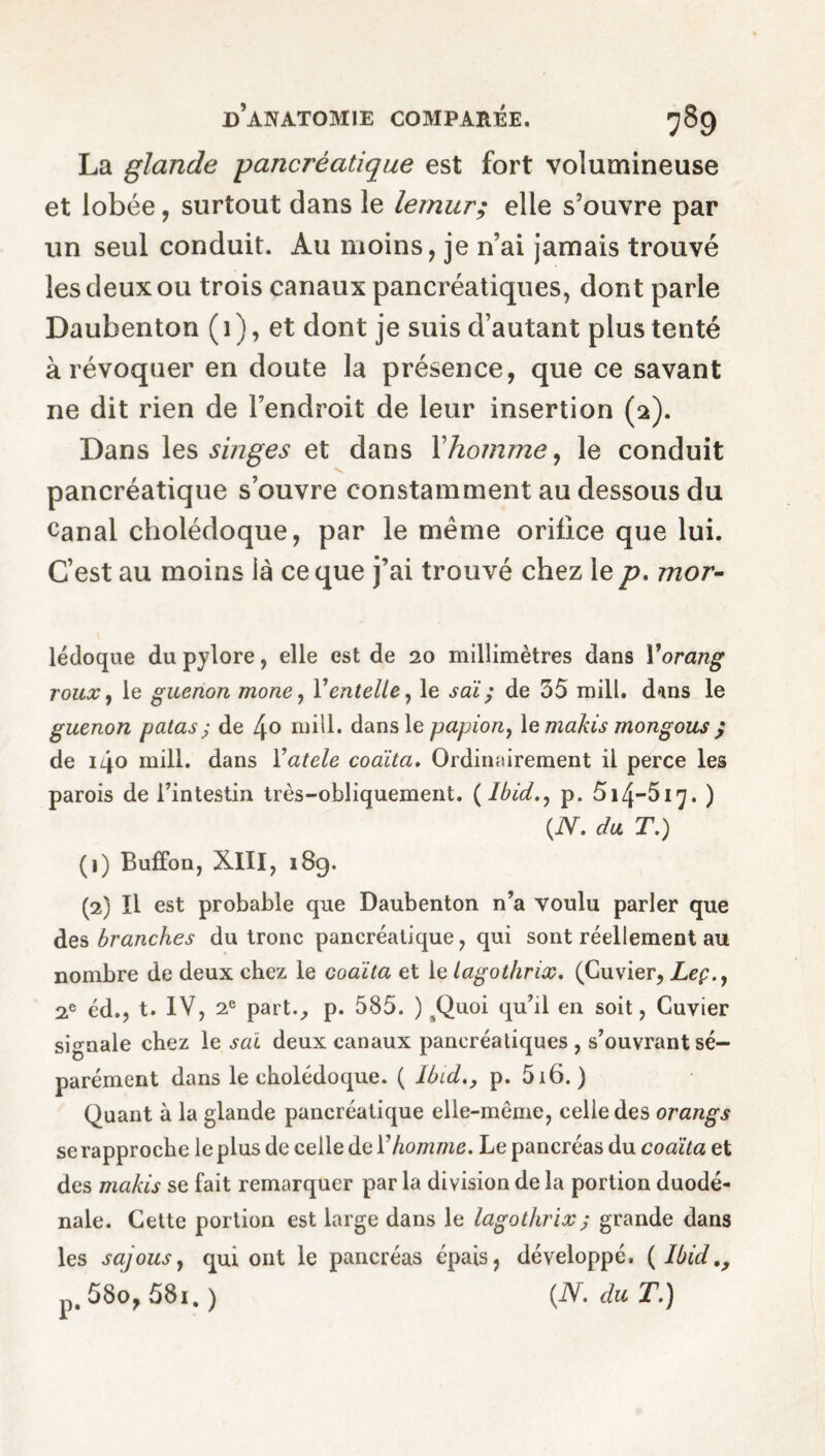 La glande pancréatique est fort volumineuse et lobée, surtout dans le lemur; elle s’ouvre par un seul conduit. Au moins, je n’ai jamais trouvé les deux ou trois canaux pancréatiques, dont parle Daubenton ( 1 ), et dont je suis d’autant plus tenté à révoquer en doute la présence, que ce savant ne dit rien de l’endroit de leur insertion (2). Dans les singes et dans F homme, le conduit pancréatique s’ouvre constamment au dessous du Canal cholédoque, par le même orifice que lui. C’est au moins ià ce que j’ai trouvé chez le p. mor- lédoque du pylore, elle est de 20 millimètres dans Yorang roux, le guenon mone, Ventelle, le sai; de 35 mill, dans le guenon galas ; de 4° mill, dans le papion, le makis mongous j de 140 mill, dans Vatele coaïta. Ordinairement il perce les parois de l’intestin très-obliquement. ( Ibid., p. 514—517. ) {N. du T.) (1) Buffon, Xlll, 189. (2) Il est probable que Daubenton n’a voulu parler que des branches du tronc pancréatique, qui sont réellement au nombre de deux chez le coaïta et le lagothrix. (Cuvier, Leç.y 2e éd., t. IV, 2e part., p. 585. ) ^Quoi qu’il en soit, Cuvier signale chez le sai deux canaux pancréatiques , s’ouvrant sé¬ parément dans le cholédoque. ( Ibid., p. 516. ) Quant à la glande pancréatique elle-même, celle des orangs se rapproche le plus de celle de Y homme. Le pancréas du coaïta et des makis se fait remarquer par la division de la portion duodé- nale. Cette portion est large dans le lagothrix ; grande dans les sajousy qui ont le pancréas épais, développé. ( Ibid p. 58o, 58i. ) {N. du T.)