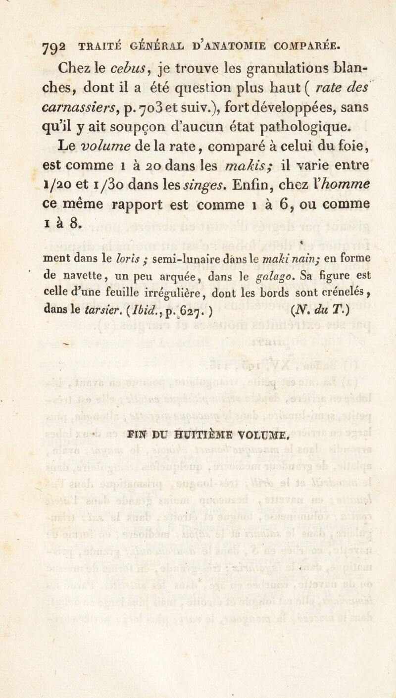 Chez le cebus, je trouve les granulations blan¬ ches, dont il a été question plus haut ( rate des carnassiers, p. 703 et suiv.), fort développées, sans qu’il y ait soupçon d’aucun état pathologique. Le volume de la rate, comparé à celui du foie, est comme 1 à 20 dans les makis; il varie entre 1/20 et i/3o dans les singes. Enfin, chez l'homme ce même rapport est comme 1 à 6, ou comme 1 à 8. « ment dans le loris • semi-lunaire dans le maki nain; en forme de navette, un peu arquée, dans le galago. Sa figure est celle d’une feuille irrégulière, dont les bords sont crénelés, dans le tarsier. {Ibid., p. 627. ) (iV. du T.) FIN DU HUITIÈME VOLUME. I