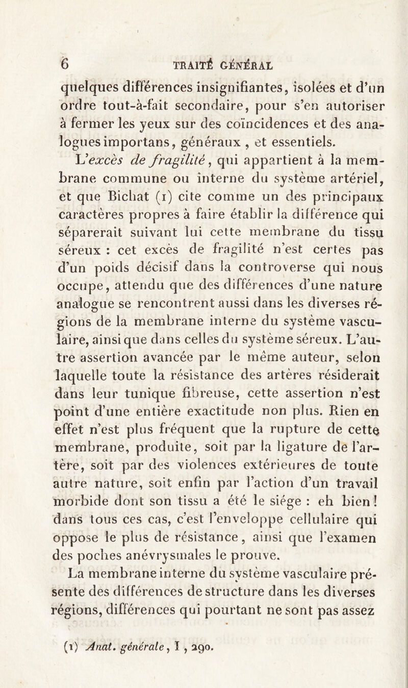 quelques différences insignifiantes, isolées et d’un ordre tout-à-fait secondaire, pour s’en autoriser à fermer les yeux sur des coïncidences et des ana¬ logues importans, généraux , et essentiels. XJ excès de fragilité, qui appartient à la mem¬ brane commune ou interne du système artériel, et que Bichat (i) cite comme un des principaux caractères propres à faire établir la différence qui séparerait suivant lui cette membrane du tissu séreux : cet excès de fragilité n’est certes pas d’un poids décisif dans la controverse qui nous occupe, attendu que des différences d’une nature analogue se rencontrent aussi dans les diverses ré¬ gions de la membrane interne du système vascu¬ laire, ainsique dans celles du système séreux. L’au¬ tre assertion avancée par le meme auteur, selon laquelle toute la résistance des artères résiderait dans leur tunique fibreuse, cette assertion n’est point d’une entière exactitude non plus. Rien en effet n’est plus fréquent que la rupture de cette membrane, produite, soit par la ligature de l’ar¬ tère, soit par des violences extérieures de toute autre nature, soit enfin par l’action d’un travail morbide dont son tissu a été le siège : eh bien ! dans tous ces cas, c’est l’enveloppe cellulaire qui oppose le plus de résistance, ainsi que l’examen des poches anévrysmales le prouve. La membrane interne du système vasculaire pré¬ sente des différences déstructuré dans les diverses régions, différences qui pourtant ne sont pas assez (1) Anat. générale, ï , 290.