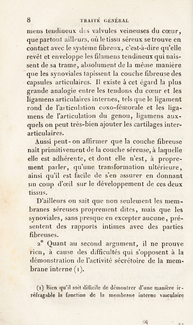 mens tendineux des valvules veineuses du cœur, que partout ailleurs, où le tissu séreux se trouve en contact avec le système fibreux, c’est-à-dire qu’elle revêt et enveloppe les filamens tendineux qui nais¬ sent de sa trame, absolument de la même manière que les synoviales tapissent la couche fibreuse des capsules articulaires. Il existe à cet égard la plus grande analogie entre les tendons du cœur et les Iigamens articulaires internes, tels cpie le ligament rond de l’articulation coxo-fémorale et les liga- mens de l’articulation du genou, Iigamens aux- quels on peut très-bien ajouter les cartilages inter¬ articulaires. Aussi peut-on affirmer que la couche fibreuse naît primitivement de la couche séreuse, à laquelle elle est adhérente, et dont elle n’est, à propre¬ ment parler, qu’une transformation ultérieure, ainsi qu’il est facile de s’en assurer en donnant un coup d’œil sur le développement de ces deux tissus. D’ailleurs on sait que non seulement les mem¬ branes séreuses proprement dites, mais que les synoviales, sans presque en excepter aucune, pré¬ sentent des rapports intimes avec des parties fibreuses. 2° Quant au second argument, il ne prouve rien, à cause des difficultés qui s’opposent à la démonstration de l’activité sécrétoire de la mem¬ brane interne (i). (i) Bien qu’il soit diflicile de démontrer d’une manière ir¬ réfragable la fonction de la membrane interne vasculaire