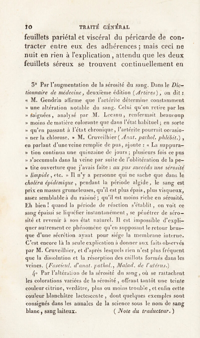 feuillets pariétal et viscéral du péricarde de con¬ tracter entre eux des adhérences ; mais ce ci ne nuit en rien à l’explication, attendu que les deux feuillets séreux se trouvent continuellement en 5° Par l'augmentation de la sérosité du sang. Dans le Dic¬ tionnaire de médecine, deuxième édition (Artères), on dit : « M. Gendrin affirme que l’artérite détermine constamment » une altération notable du sang. Celui qu’on retire par les » baignées, analysé par M. Lccaou, renfermait beaucoup » moins de matière colorante que dans l’étal habituel ; en sorte » qu’en passant à l’état chronique, l’artérite pourrait oceasio- » ner la chlorose. » M. Cruveiihier ( Anat. pathol. phlébit.) , en parlant d’une veine remplie de pus, ajoute : « La suppura- » tion continua une quinzaine de jours ; plusieurs fois ce pus » s’accumula dans la veine par suite de l’oblitération de la pè¬ te tile ouverture que j'avais faite : au pus succéda une sérosité » limpide, etc. » Il n’y a personne qui ne sache que dans le choléra épidémique , pendant la période algide, le sang est prix en masses grumeleuses, qu’il est plus épais, plus visqueux, assez semblable à du raisiné; qu’il est moins riche en sérosité. Eh bien ! quand la période de réaction s’établit , on voit ce sang épaissi se liquéfier instantanément, se pénétrer de séro¬ sité et revenir «à son état naturel. Il est impossible d’expli¬ quer autrement ce phénomène qu’en supposant le retour brus¬ que d’une sécrétion ayant pour siège la membrane interne. C’est encore là la seule explication à donner aux faits observés par M. Cruveiihier, et d’après lesquels rien n’est plus fréquent que la dissolution et la résorption des caillots formés dans les veines. (Fascicul. d’anat. pathol., Malad. de t’utérus.) 4° Par l’altération de la sérosité du sang, où se rattachent les colorations variées de la sérosité , offrant tantôt une teinte couleur citrine, verdâtre, plus ou moins trouble , et enfin cette couleur blanchâtre lactescente , dont quelques exemples sont consignés dans les annales de la science sous le nom de sang blanc} sang laiteux. ( Note du traducteur. )