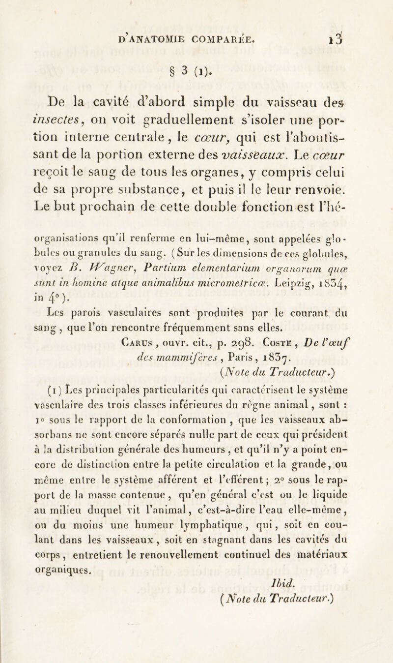 § 3 (1). De la cavité d’abord simple da vaisseau des insectes, on voit graduellement s’isoler une por¬ tion interne centrale, le cœur, qui est l’aboutis¬ sant de la portion externe des vaisseaux. Le cœur reçoit le sang de tous les organes, y compris celui de sa propre substance, et puis il le leur renvoie. Le but prochain de cette double fonction est Thé- organisations qu’il renferme en lui-même, sont appelées glo¬ bules ou granules du sang. ( Sur les dimensions de ces globules, voyez B. tVagner, Pcirtium elemcntarium organorum quæ sunt in homine alque animalibus micromelricœ. Leipzig, 1834» in 4° )• Les parois vasculaires sont produites par le courant du sang , que Ton rencontre fréquemment sans elles. Carus ouvr. cit., p. 298. Coste , De i’œuf des mammifères , Paris , 1837. (Note du Traducteur.') (1 ) Les principales particularités qui caractérisent le système vasculaire des trois classes inférieures du règne animal, sont : 1° sous le rapport de la conformation , que les vaisseaux ab- sorbans ne sont encore séparés nulle part de ceux qui président à la distribution générale des humeurs , et qu’il n’y a point en¬ core de distinction entre la petite circulation et la grande, ou même entre le système afférent et l’efférent; 20 sous le rap¬ port de la masse contenue , qu’en général c’est ou le liquide au milieu duquel vit l’animal, c’est-à-dire l’eau elle-même, ou du moins une humeur lymphatique , qui, soit en cou¬ lant dans les vaisseaux, soit en stagnant dans les cavités du corps, entretient le renouvellement continuel des matériaux organiques. Ibid. (Note du Traducteur.)