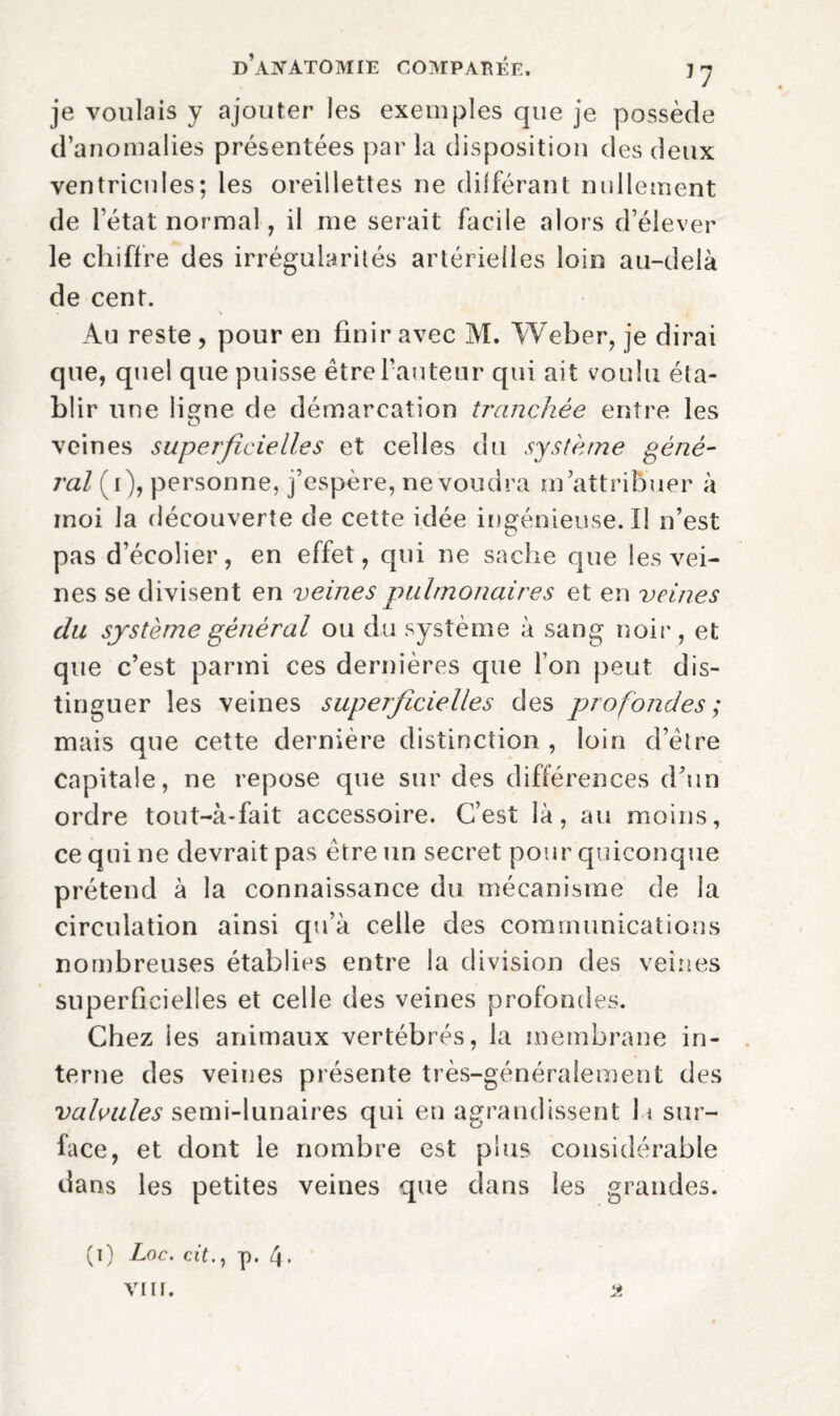 je voulais y ajouter les exemples que je possède d’anomalies présentées par la disposition des deux ventricules; les oreillettes ne différant nullement de l’état normal, il me serait facile alors d’élever le chiffre des irrégularités artérielles loin au-delà de cent. Au reste , pour en finir avec M. Weber, je dirai que, quel que puisse être l’auteur qui ait voulu éta¬ blir une ligne de démarcation tranchée entre les veines superficielles et celles du système géné¬ ral (i), personne, j’espère, ne voudra m’attribuer à moi la découverte de cette idée ingénieuse. Il n’est pas d’écolier, en effet, qui ne sache que les vei¬ nes se divisent en veines pulmonaires et en veines du système général ou du système à sang noir, et que c’est parmi ces dernières que l’on peut dis¬ tinguer les veines superficielles des profondes ; mais que cette dernière distinction , loin d’être capitale, ne repose que sur des différences d’un ordre tout-à-fait accessoire. C’est là, au moins, ce qui ne devrait pas être un secret pour quiconque prétend à la connaissance du mécanisme de la circulation ainsi qu’à celle des communications nombreuses établies entre la division des veines superficielles et celle des veines profondes. Chez les animaux vertébrés, la membrane in¬ terne des veines présente très-généralement des valvules semi-lunaires qui en agrandissent 1 \ sur¬ face, et dont le nombre est plus considérable dans les petites veines que dans les grandes. (i) Loc. cit.) p. 4*