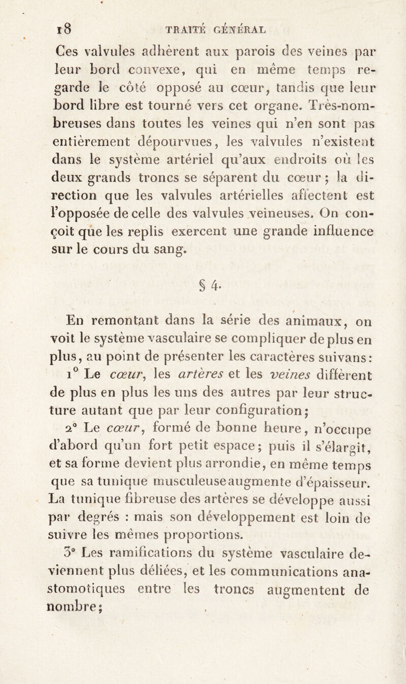 Ces valvules adhèrent aux parois des veines par leur bord convexe, qui en meme temps re¬ garde le côté opposé au cœur, tandis que leur bord libre est tourné vers cet organe. Très-nom¬ breuses dans toutes les veines qui n’en sont pas entièrement dépourvues, les valvules n’existent dans le système artériel qu’aux endroits où les deux grands trônes se séparent du cœur ; la di¬ rection que les valvules artérielles affectent est l’opposée de celle des valvules veineuses. On con¬ çoit que les replis exercent une grande influence sur le cours du sang. § 4- En remontant dans la série des animaux, on voit le système vasculaire se compliquer de plus en plus, au point de présenter les caractères snivans: i° Le cœur, les artères et les veines diffèrent de plus en plus les uns des autres par leur struc¬ ture autant que par leur configuration; 2° Le cœur, formé de bonne heure, n’occupe d’abord qu’un fort petit espace; puis il s’élargit, et sa forme devient plus arrondie, en même temps que sa tunique musculeuse augmente d’épaisseur. La tunique fibreuse des artères se développe aussi par degrés : mais son développement est loin de suivre les mêmes proportions. 3° Les ramifications du système vasculaire de¬ viennent plus déliées, et les communications ana¬ stomotiques entre les troncs augmentent de nombre;