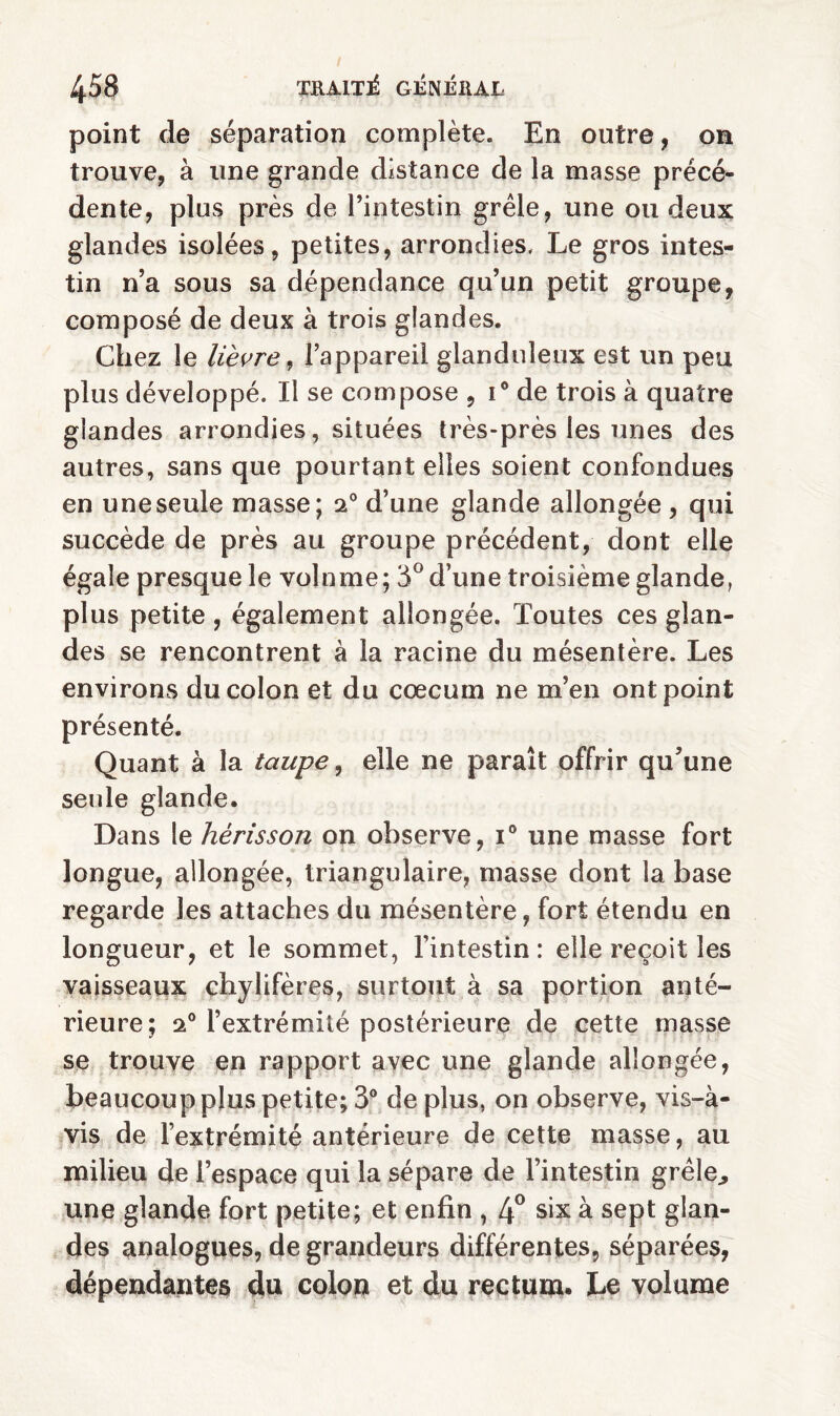 point de séparation complète. En outre, on trouve, à une grande distance de la masse précé¬ dente, plus près de l’intestin grêle, une ou deux glandes isolées, petites, arrondies. Le gros intes¬ tin n’a sous sa dépendance qu’un petit groupe, composé de deux à trois glandes. Chez le lièvre, l’appareil glanduleux est un peu plus développé. Il se compose , i° de trois à quatre glandes arrondies, situées très-près les unes des autres, sans que pourtant elles soient confondues en une seule masse; 20 d’une glande allongée , qui succède de près au groupe précédent, dont elle égale presque le volnme; 3° d’une troisième glande, plus petite, également allongée. Toutes ces glan¬ des se rencontrent à la racine du mésentère. Les environs du colon et du cæcum ne m’en ont point présenté. Quant à la taupe, elle ne paraît offrir qu’une seule glande. Dans le hérisson on observe, i° une masse fort longue, allongée, triangulaire, masse dont la base regarde les attaches du mésentère, fort étendu en longueur, et le sommet, l’intestin: elle reçoit les vaisseaux chylifères, surtout à sa portion anté¬ rieure; 20 l’extrémité postérieure de cette masse se trouve en rapport avec une glande allongée, beaucoup plus petite; 3° déplus, on observe, vis-à- vis de l’extrémité antérieure de cette masse, au milieu de l’espace qui la sépare de l’intestin grêle., une glande fort petite; et enfin , 4° six à sept glan¬ des analogues, de grandeurs différentes, séparées, dépendantes du colon et du rectum. Le volume