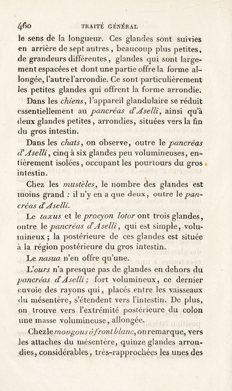 le sens de la longueur. Ces glandes sont suivies en arrière de sept autres , beaucoup plus petites, de grandeurs différentes , glandes qui sont large¬ ment espacées et dont une partie offre la forme al¬ longée, l’autre l’arrondie. Ce sont particulièrement les petites glandes qui offrent la forme arrondie. Dans les chiens, l’appareil glandulaire se réduit essentiellement au pancréas d Aselli, ainsi qu’à deux glandes petites, arrondies, situées vers la fin du gros intestin. Dans les chats, on observe, outre le pancréas dAselli, cinq à six glandes peu volumineuses, en¬ tièrement isolées, occupant les pourtours du gros intestin. Chez les mastèles, le nombre des glandes est moins grand : il n’v en a que deux, outre le pan¬ créas d A selli. Le taxas et le procyon lotor ont trois glandes, outre le pancréas dA selli, qui est simple, volu¬ mineux ; la postérieure de ces glandes est située à la région postérieure du gros intestin. Le nasua n’en offre qu’une. L'ours n’a presque pas de glandes en dehors du pancréas d A selli ; fort volumineux, ce dernier envoie des rayons qui, placés entre les vaisseaux du mésentère, s’étendent vers l'intestin. De plus, on trouve vers l’extrémité postérieure du coion une masse volumineuse, allongée. Chezle mongous à front blanc, on remarque, vers les attaches du mésentère, quinze glandes arron¬ dies, considérables, très-rapprochées les unes des