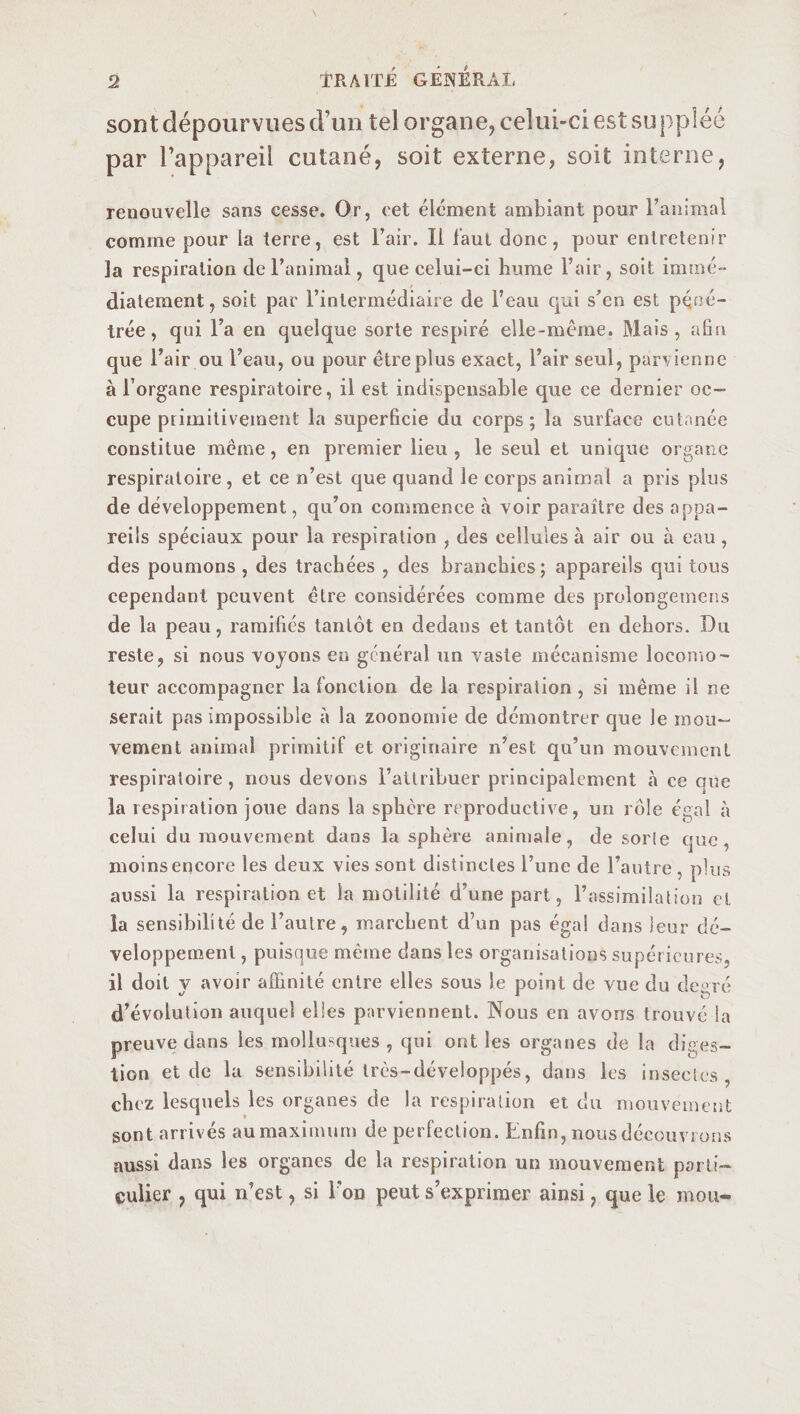 sont dépourvues d’un tel organe, celui-ci est supplée par l’appareil cutané, soit externe, soit interne, renouvelle sans cesse. Or, cet élément ambiant pour l’animal comme pour la terre, est l’air. Il faut donc, pour entretenir la respiration de l’animal, que celui-ci hume Fair, soit immé¬ diatement, soit par l’intermédiaire de l’eau qui s’en est péné¬ trée, qui l’a en quelque sorte respiré elle-même. Mais, afin que l’air ou l’eau, ou pour être plus exact, l’air seul, parvienne à l’organe respiratoire, il est indispensable que ce dernier oc¬ cupe primitivement la superficie du corps; la surface cutanée constitue même, en premier lieu, le seul et unique organe respiratoire, et ce n’est que quand le corps animal a pris pins de développement, qu’on commence à voir paraître des appa¬ reils spéciaux pour la respiration , des eelluies à air ou à eau , des poumons , des trachées , des branchies; appareils qui tous cependant peuvent être considérées comme des prolongemens de la peau, ramifiés tantôt en dedans et tantôt en dehors. Du reste, si nous voyons en général un vaste mécanisme locomo¬ teur accompagner la fonction de la respiration , si même il ne serait pas impossible à la zoonomie de démontrer que le mou¬ vement animal primitif et originaire n’est qu’un mouvement respiratoire , nous devons l’attribuer principalement à ce que la respiration joue dans la sphère reproductive, un rôle égal à celui du mouvement dans la sphère animale, de sorle que, moins encore les deux vies sont distinctes l’une de l’autre , plus aussi la respiration et la motilité d’une part, l’assimilation ci. la sensibilité de l’autre, marchent d’un pas égal dans leur dé¬ veloppement , puisque même dans les organisations supérieures, il doit y avoir affinité entre elles sous le point de vue du de gré d’évolution auquel elles parviennent. Nous en avons trouvé la preuve dans les mollusques , qui ont les organes de la diges¬ tion et de la sensibilité très-développés, dans les insectes chez lesquels les organes de la respiration et du mouvement sont arrivés au maximum de perfection. Enfin, nous découvrons aussi dans les organes de la respiration un mouvement parti¬ culier , qui n’est, si l’on peut s’exprimer ainsi, que le mou-