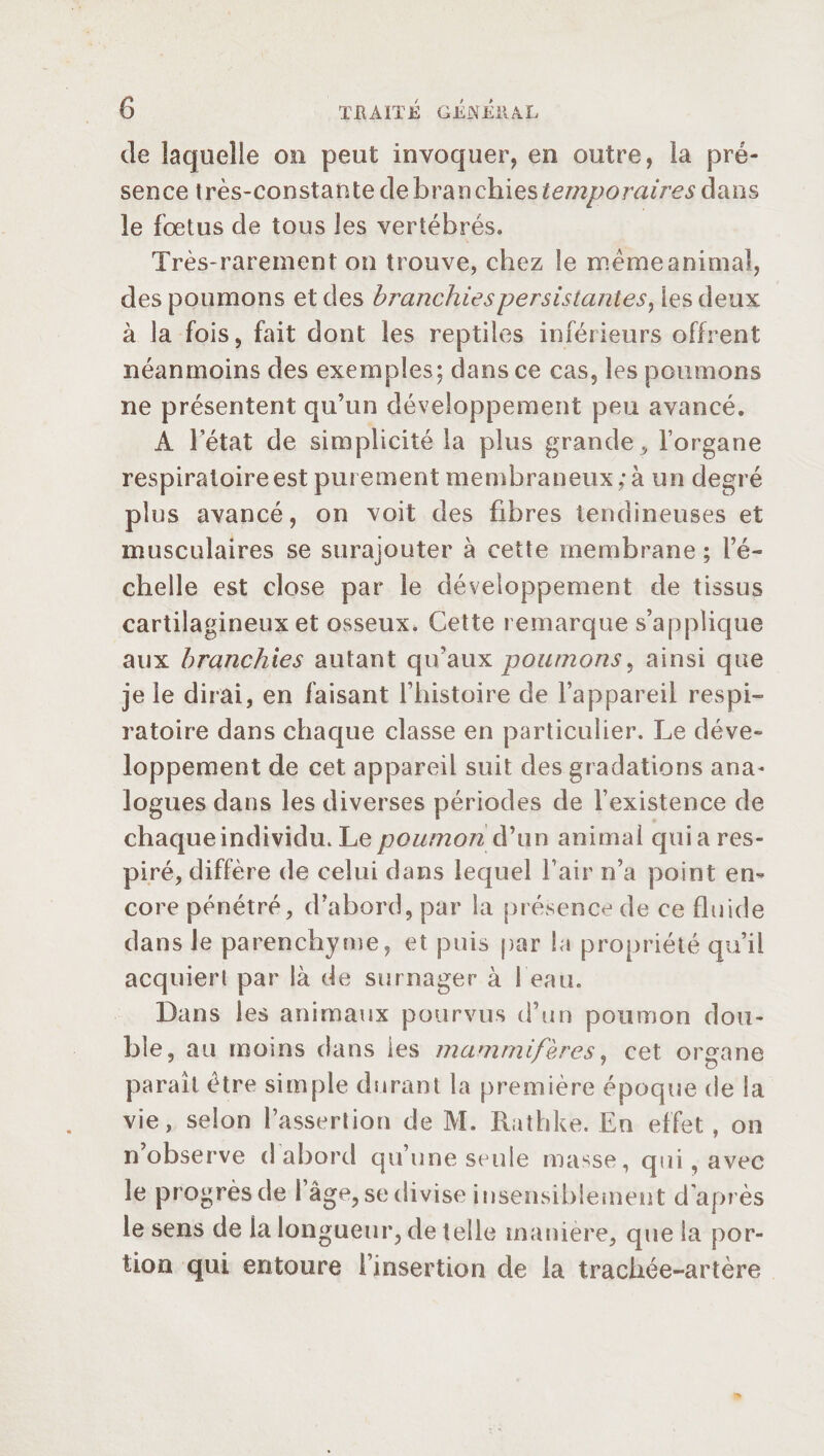 de laquelle on peut invoquer, en outre, la pré¬ sence très-constante de b,ran chies temporaires dans le fœtus de tous les vertébrés. Très-rarement on trouve, chez le meme animal, des poumons et des branchiespersistantes, les deux à la fois, fait dont les reptiles inférieurs offrent néanmoins des exemples; dans ce cas, les poumons ne présentent qu’un développement peu avancé. A l’état de simplicité la plus grande, l’organe respiratoire est purement membraneux; à un degré plus avancé, on voit des fibres tendineuses et musculaires se surajouter à cette membrane ; l’é- chelle est close par le développement de tissus cartilagineux et osseux. Cette remarque s’applique aux branchies autant qu’aux poumons, ainsi que je le dirai, en faisant l’histoire de l’appareil respi¬ ratoire dans chaque classe en particulier. Le déve¬ loppement de cet appareil suit des gradations ana¬ logues dans les diverses périodes de l’existence de chaque individu. Le poumon d’un animai quia res¬ piré, diffère de celui dans lequel l’air n’a point en¬ core pénétré, d’abord, par la présence de ce fluide dans le parenchyme, et puis par la propriété qu’il acquiert par là de surnager à 1 eau. Dans les animaux pourvus d’un poumon dou¬ ble, au moins dans les mammifères, cet organe parait être simple durant la première époque de la vie, selon l’assertion de M. Rathke. En effet , on n’observe d abord qu’une seule masse, qui, avec le progrès de l’âge, se divise insensiblement d'après le sens de la longueur, de telle manière, que la por¬ tion qui entoure l’insertion de la trachée-artère