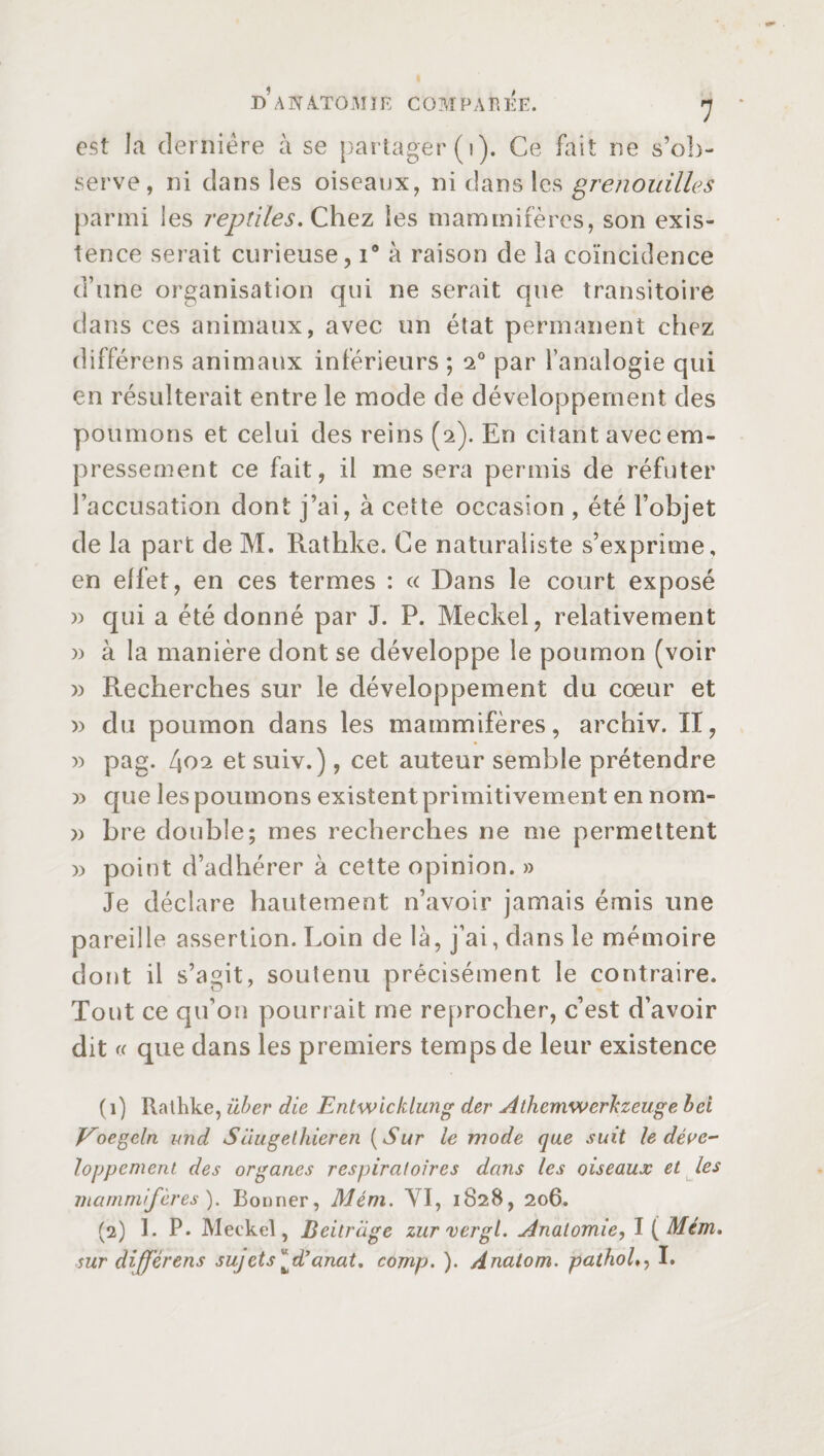 est la dernière à se partager (1). Ce fait ne s’ob¬ serve, ni dans les oiseaux, ni dans les grenouilles parmi les reptiles. Chez les mammifères, son exis¬ tence serait curieuse, i# à raison de la coïncidence d’une organisation qui ne serait que transitoire dans ces animaux, avec un état permanent chez différens animaux inférieurs ; 20 par l’analogie qui en résulterait entre le mode de développement des poumons et celui des reins (2). En citant avec em¬ pressement ce fait, il me sera permis de réfuter l’accusation dont j’ai, à cette occasion , été l’objet de la part de M. Rathke. Ce naturaliste s’exprime, en elfet, en ces termes : « Dans le court exposé » qui a été donné par J. P. Meckel, relativement » à la manière dont se développe le poumon (voir » Recherches sur le développement du cœur et » du poumon dans les mammifères, archiv. II, » pag. [\ç>2 et suiv.), cet auteur semble prétendre )> que les poumons existent primitivement en nom- » bre double; mes recherches ne me permettent » point d’adhérer à cette opinion. » Je déclare hautement n’avoir jamais émis une pareille assertion. Loin de là, j’ai, dans le mémoire dont il s’agit, soutenu précisément le contraire. Tout ce qu’on pourrait me reprocher, c’est d’avoir dit « que dans les premiers temps de leur existence (1) Rathke, über die Entwicklung der Athemwerlczeuge bel Voegeln and Süugethieren (Sur le mode que suit le déve¬ loppement des organes respiratoires dans les oiseaux et les mammifères ). Bonner, Mém. YI, 1828, 206. (2) 1. P* Meckel, Beitriige zurvergl. Anatomie, I ( Mém. sur différens sujets ^d’anat. comp. ). Anatom, pathol,, I.