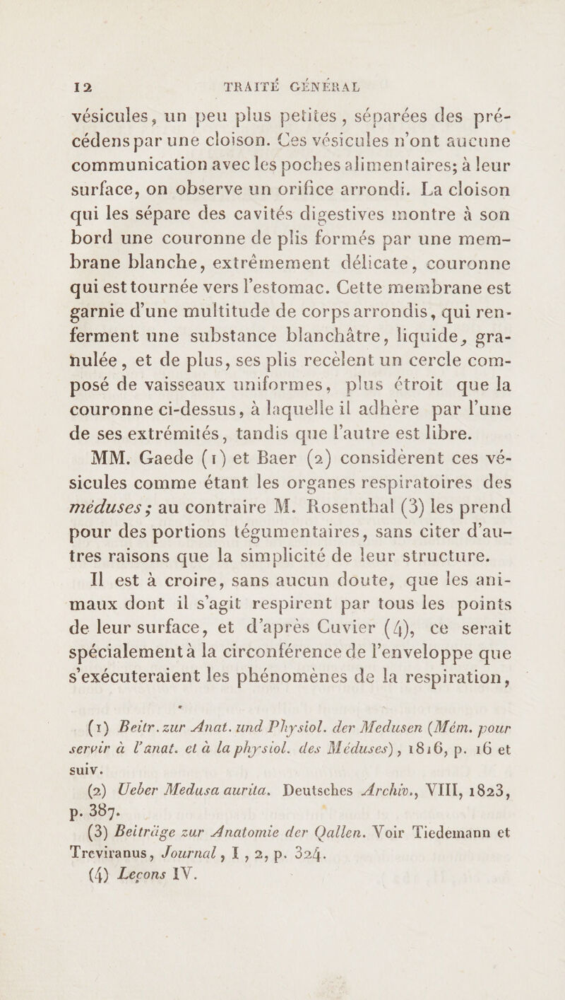 vésicules, un peu plus petites, séparées des pré- cédensparune cloison. Ces vésicules n’ont aucune communication avec les poches alimentaires; à leur surface, on observe un orifice arrondi. La cloison qui les sépare des cavités digestives montre à son bord une couronne de plis formés par une mem¬ brane blanche, extrêmement délicate, couronne qui est tournée vers l’estomac. Cette membrane est garnie d’une multitude de corps arrondis, qui ren¬ ferment une substance blanchâtre, liquide^ gra¬ nulée, et de plus, ses plis recèlent un cercle com¬ posé de vaisseaux uniformes, plus étroit que la couronne ci-dessus, à laquelle il adhère par Fane de ses extrémités, tandis que l’autre est libre. MM. Gaede (i) et Baer (2) considèrent ces vé¬ sicules comme étant les organes respiratoires des méduses ; au contraire M. Rosenthal (3) les prend pour des portions tégumentaires, sans citer d’au¬ tres raisons que la simplicité de leur structure. Il est à croire, sans aucun doute, que les ani¬ maux dont il s’agit respirent par tous les points de leur surface, et d’après Cuvier (4), ce serait spécialement à la circonférence de Fenveloppe que s’exécuteraient les phénomènes de la respiration, (ï) Beilr.zur Anat. und Physiol, der Medusen (JMcm. pour servir à Vanat. cl à la physiol, des Méduses), 1816, p. 16 et suiv. (2) Ueber Medusa aurita. Deutsches Archiv.y VIII, 1823, p. 387. (3) Beitriige zur Anatomie der Qallen. Yoir Tiedemann et Treviranus, Journal, I , 2, p. 324. (4) Leçons IV.