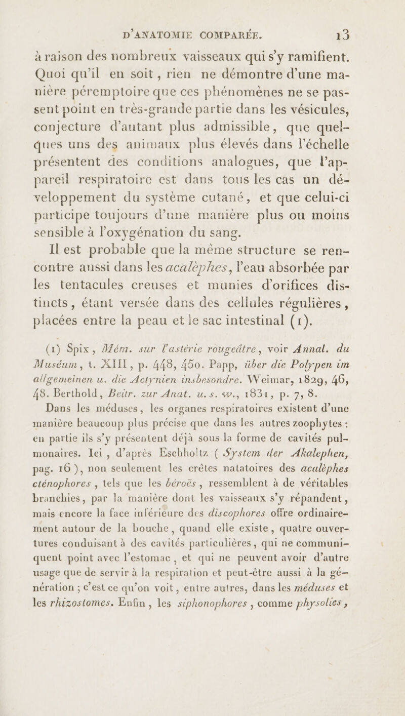 à raison des nombreux vaisseaux qui s’y ramifient. Quoi qu’il en soit, rien ne démontre d’une ma¬ nière péremptoire que ces phénomènes ne se pas¬ sent point en très-grande partie dans les vésicules, conjecture d’autant plus admissible, que quel¬ ques uns des animaux plus élevés dans l’échelle présentent des conditions analogues, que l’ap¬ pareil respiratoire est dans tous les cas un dé¬ veloppement du système cutané, et que celui-ci participe toujours d’une manière plus ou moins sensible à l’oxygénation du sang. Il est probable que la meme structure se ren¬ contre aussi dans les acalèphes, l’eau absorbée par les tentacules creuses et munies d’orifices dis¬ tincts, étant versée dans des cellules régulières, placées entre la peau et le sac intestinal (i). (i) Spix , Mém. sur Vastérie rougeâtre, voir Annal, du Muséum, t. XIII, p. 45°. Papp, über die Polypen irn a/lgenieinen u. die Actynien iiubesondrc. Weimar, 182g, 46, /[S. Berlhold, Beitr. zur Anat. u.s. w., i83i, p. 7, 8. Dans les méduses, les organes respiratoires existent d’une manière bcaueoup plus précise que dans les autres zoophytes : en partie ils s’y présentent déjà sous la forme de cavités pul¬ monaires. Ici , d’après EschhoHz ( System der Akalephen, pag. 16), non seulement les crêtes natatoires des acalèphes cténophores , tels que les heroes , ressemblent à de véritables branchies, par la manière dont les vaisseaux s’y répandent, mais encore la face inférieure dis discophores offre ordinaire¬ ment autour de la bouche , quand elle existe , quatre ouver¬ tures conduisant à des cavités particulières, qui ne communi¬ quent point avec l’estomac 5 et qui ne peuvent avoir d’autre usage que de servira la respiration et peut-être aussi à la gé¬ nération ; c’est ce qu’on voit, entre aulres, dans les méduses et les rhizoslomes. Enfin , les siphonophores , comme physoUes,