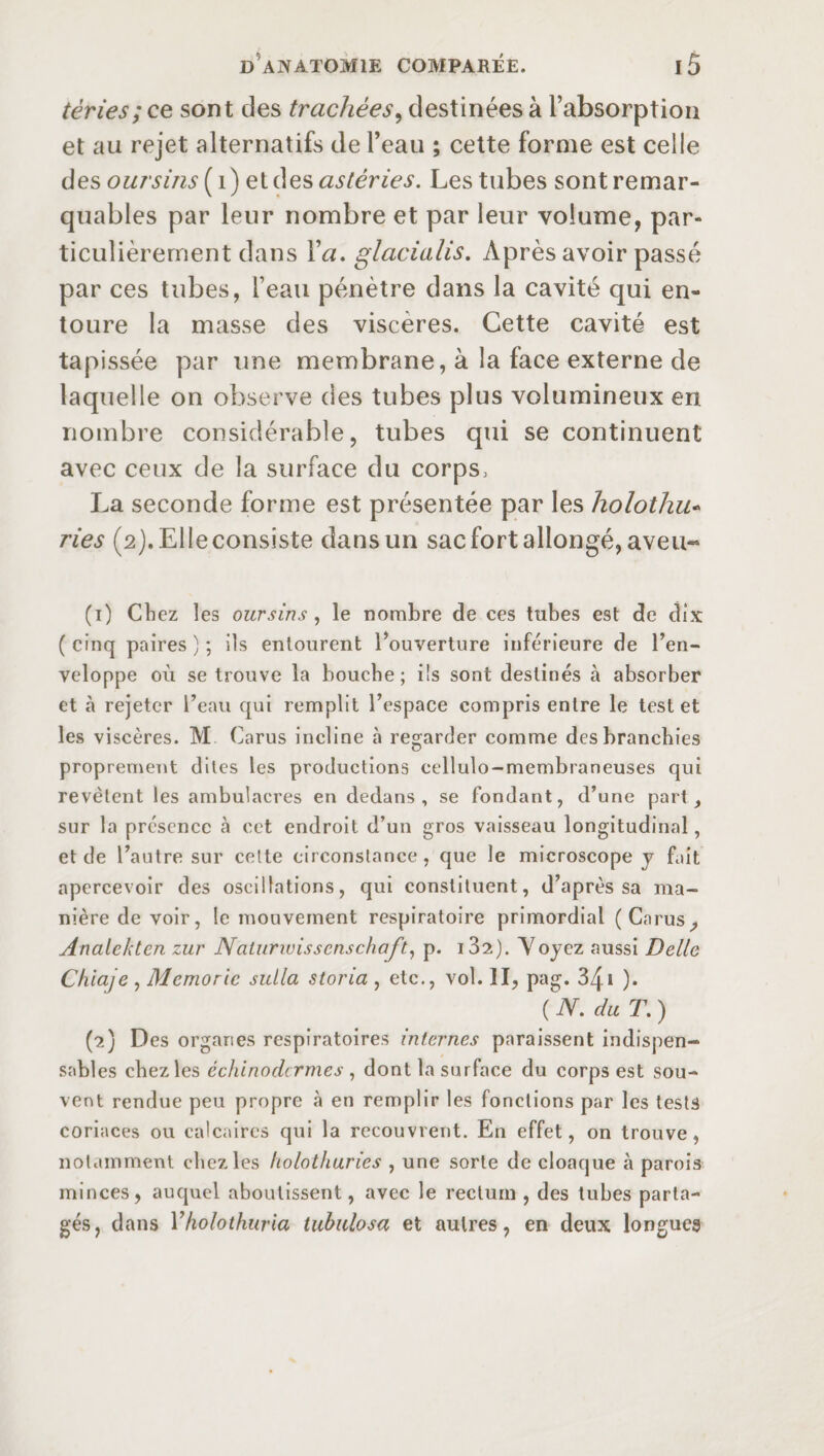 tèries; ce sont des trachées, destinées à l’absorption et au rejet alternatifs de l’eau ; cette forme est celle des oursins ( 1) et des astéries. Les tubes sont remar¬ quables par leur nombre et par leur volume, par¬ ticulièrement dans Va, glacialis. Après avoir passé par ces tubes, l’eau pénètre dans la cavité qui en¬ toure la masse des viscères. Cette cavité est tapissée par une membrane, à la face externe de laquelle on observe des tubes plus volumineux en nombre considérable, tubes qui se continuent avec ceux de la surface du corps, La seconde forme est présentée par les holothu- ries (2). Elle consiste dans un sac fort allongé, aveu- (1) Chez les oursins , le nombre de ces tubes est de dix ( cinq paires ) ; ils entourent l’ouverture inférieure de l’en¬ veloppe où se trouve la bouche; ils sont destinés à absorber et à rejeter l’eau qui remplit l’espace compris entre le test et les viscères. M Carus incline à regarder comme des branchies proprement dites les productions cellulo-membraneuses qui revêtent les ambulacres en dedans, se fondant, d’une part, sur la présence à cet endroit d’un gros vaisseau longitudinal, et de l’autre sur cette circonstance, que le microscope y fait apercevoir des oscillations, qui constituent, d’après sa ma¬ nière de voir, le mouvement respiratoire primordial (Carus, Analekten zur Naturwisscnschaft, p. i32). Voyez aussi Dette Chiaje , Memoric sulla storia , etc., vol. II, pag. 341 ). ( N. du T. ) (2) Des organes respiratoires internes paraissent indispen¬ sables chez les échinodcrmes , dont la surface du corps est sou¬ vent rendue peu propre à en remplir les fonctions par les tests coriaces ou calcaires qui la recouvrent. En effet, on trouve, notamment chez les holothuries , une sorte de cloaque à parois minces, auquel aboutissent, avec le rectum , des tubes parta¬ gés, dans Yholothuria tubulosa et autres, en deux longues